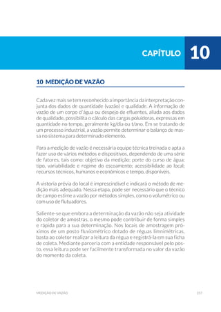 257medição de vazão
10 MEDIÇÃO DE VAZÃO
Cada vez mais se tem reconhecido a importância da interpretação con-
junta dos dados de quantidade (vazão) e qualidade. A informação de
vazão de um corpo d´água ou despejo de efluentes, aliada aos dados
de qualidade, possibilita o cálculo das cargas poluidoras, expressas em
quantidade no tempo, geralmente kg/dia ou t/ano. Em se tratando de
um processo industrial, a vazão permite determinar o balanço de mas-
sa no sistema para determinado elemento.
Para a medição de vazão é necessária equipe técnica treinada e apta a
fazer uso de vários métodos e dispositivos, dependendo de uma série
de fatores, tais como: objetivo da medição; porte do curso de água;
tipo, variabilidade e regime do escoamento; acessibilidade ao local;
recursos técnicos, humanos e econômicos e tempo, disponíveis.
A vistoria prévia do local é imprescindível e indicará o método de me-
dição mais adequado. Nessa etapa, pode ser necessário que o técnico
de campo estime a vazão por métodos simples, como o volumétrico ou
com uso de flutuadores.
Saliente-se que embora a determinação da vazão não seja atividade
do coletor de amostras, o mesmo pode contribuir de forma simples
e rápida para a sua determinação. Nos locais de amostragem pró-
ximos de um posto fluviométrico dotado de réguas limnimétricas,
basta ao coletor realizar a leitura da régua e registrá-la em sua ficha
de coleta. Mediante parceria com a entidade responsável pelo pos-
to, essa leitura pode ser facilmente transformada no valor da vazão
do momento da coleta.
capítulo 10
 