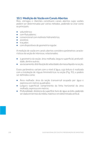 258 Guia Nacional De Coleta E Preservação De Amostras
10.1 Medição de Vazão em Canais Abertos
Rios, córregos e ribeirões constituem canais abertos cujas vazões
podem ser determinadas por vários métodos, podendo-se citar como
os principais:
•	 volumétrico;
•	 com flutuadores;
•	 convencional com molinete hidrométrico;
•	 acústico;
•	 traçador;
•	 com dispositivos de geometria regular.
A medição de vazão em canais abertos considera parâmetros caracte-
rísticos da seção de interesse, relacionados:
•	 à geometria da seção: área molhada, largura superficial, profundi-
dade, dentre outros;
•	 aoescoamento:distribuiçãodevelocidadesdamassalíquida na seção.
Esses parâmetros variam com o nível d´água, cuja leitura é realizada
com a instalação de réguas limnimétricas na seção (Fig. 91), e podem
ser definidos como:
•	 Área molhada: área da seção transversal ocupada por água e
expressa em metros quadrados;
•	 Largura superficial: comprimento da linha horizontal da área
molhada, expressa em metros;
•	 Profundidade: distância da superfície livre de água ao leito, podendo
ser dada em termos da média, máxima e em determinada vertical.
 