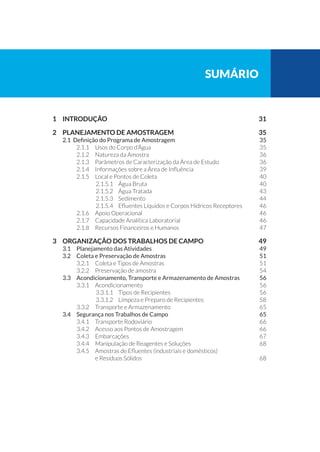 sumário
1 	 INTRODUÇÃO		 31
2 	 PLANEJAMENTO DE AMOSTRAGEM	 35
2.1 Definição do Programa de Amostragem	 35
2.1.1 	 Usos do Corpo d’Água	 35
2.1.2 	 Natureza da Amostra	 36
2.1.3 	 Parâmetros de Caracterização da Área de Estudo	 36
2.1.4 	 Informações sobre a Área de Influência	 39
2.1.5 	 Local e Pontos de Coleta	 40
2.1.5.1 	 Água Bruta	 40
2.1.5.2 	 Água Tratada 	 43
2.1.5.3 	 Sedimento	 44
2.1.5.4 	 Efluentes Líquidos e Corpos Hídricos Receptores	 46
2.1.6 	 Apoio Operacional	 46
2.1.7 	 Capacidade Analítica Laboratorial	 46
2.1.8 	 Recursos Financeiros e Humanos	 47
3 	 ORGANIZAÇÃO DOS TRABALHOS DE CAMPO	 49
3.1 	 Planejamento das Atividades	 49
3.2 	 Coleta e Preservação de Amostras	 51
3.2.1 	 Coleta e Tipos de Amostras	 51
3.2.2 	 Preservação de amostra	 54
3.3 	 Acondicionamento, Transporte e Armazenamento de Amostras 	 56
3.3.1 	 Acondicionamento	 56
3.3.1.1 	 Tipos de Recipientes	 56
3.3.1.2 	 Limpeza e Preparo de Recipientes	 58
3.3.2 	 Transporte e Armazenamento	 65
3.4 	 Segurança nos Trabalhos de Campo	 65
3.4.1 	 Transporte Rodoviário	 66
3.4.2 	 Acesso aos Pontos de Amostragem	 66
3.4.3 	 Embarcações	 67
3.4.4 	 Manipulação de Reagentes e Soluções	 68
3.4.5 	 Amostras de Efluentes (industriais e domésticos)
e Resíduos Sólidos	 68
 