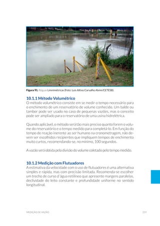 259medição de vazão
10.1.1 Método Volumétrico
O método volumétrico consiste em se medir o tempo necessário para
o enchimento de um reservatório de volume conhecido. Um balde ou
tambor pode ser usado no caso de pequenas vazões, mas o conceito
pode ser ampliado para o reservatório de uma usina hidrelétrica.
Quando aplicável, o método será tão mais preciso quanto forem o volu-
me do reservatório e o tempo medido para completá-lo. Em função do
tempo de reação inerente ao ser humano na cronometragem, não de-
vem ser escolhidos recipientes que impliquem tempos de enchimento
muito curtos, recomendando-se, no mínimo, 100 segundos.
A vazão será obtida pela divisão do volume coletado pelo tempo medido.
10.1.2 Medição com Flutuadores
A estimativa da velocidade com o uso de flutuadores é uma alternativa
simples e rápida, mas com precisão limitada. Recomenda-se escolher
um trecho de curso d´água retilíneo que apresente margens paralelas,
declividade do leito constante e profundidade uniforme no sentido
longitudinal.
Figura 91. Réguas Limnimétricas (Foto: Luis Altivo Carvalho Alvim/CETESB).
 