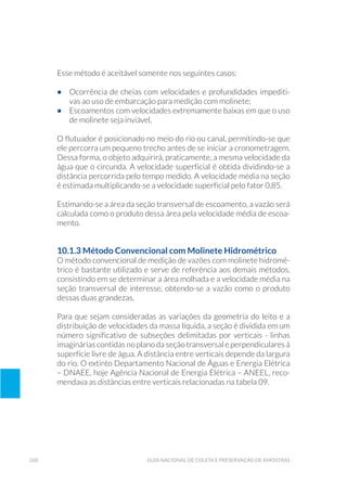 260 Guia Nacional De Coleta E Preservação De Amostras
Esse método é aceitável somente nos seguintes casos:
•	 Ocorrência de cheias com velocidades e profundidades impediti-
vas ao uso de embarcação para medição com molinete;
•	 Escoamentos com velocidades extremamente baixas em que o uso
de molinete seja inviável.
O flutuador é posicionado no meio do rio ou canal, permitindo-se que
ele percorra um pequeno trecho antes de se iniciar a cronometragem.
Dessa forma, o objeto adquirirá, praticamente, a mesma velocidade da
água que o circunda. A velocidade superficial é obtida dividindo-se a
distância percorrida pelo tempo medido. A velocidade média na seção
é estimada multiplicando-se a velocidade superficial pelo fator 0,85.
Estimando-se a área da seção transversal de escoamento, a vazão será
calculada como o produto dessa área pela velocidade média de escoa-
mento.
10.1.3 Método Convencional com Molinete Hidrométrico
O método convencional de medição de vazões com molinete hidromé-
trico é bastante utilizado e serve de referência aos demais métodos,
consistindo em se determinar a área molhada e a velocidade média na
seção transversal de interesse, obtendo-se a vazão como o produto
dessas duas grandezas.
Para que sejam consideradas as variações da geometria do leito e a
distribuição de velocidades da massa líquida, a seção é dividida em um
número significativo de subseções delimitadas por verticais - linhas
imaginárias contidas no plano da seção transversal e perpendiculares à
superfície livre de água. A distância entre verticais depende da largura
do rio. O extinto Departamento Nacional de Águas e Energia Elétrica
– DNAEE, hoje Agência Nacional de Energia Elétrica – ANEEL, reco-
mendava as distâncias entre verticais relacionadas na tabela 09.
 