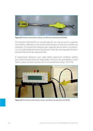 262 Guia Nacional De Coleta E Preservação De Amostras
O molinete hidrométrico é constituído de um eixo ao qual é acoplada
uma hélice calibrada e um contato elétrico que aciona um contador de
rotações. O número de rotações por segundo dessa hélice correlacio-
na-se à velocidade da massa líquida por meio de uma equação forneci-
da pelo fabricante do equipamento.
É importante observar que cada hélice apresenta medidas válidas
para determinada faixa de velocidades. No caso de velocidades muito
baixas, deve-se fazer uso de mini e micromolinetes (Figs. 93 e 94).
Figura 92. Molinete Hidrométrico (Foto: Luis Altivo Carvalho Alvim/CETESB).
Figura 93. Minimolinete Hidrométrico (Foto: Luis Altivo Carvalho Alvim/CETESB).
 
