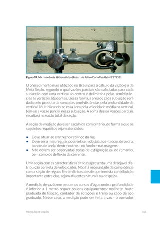 263medição de vazão
O procedimento mais utilizado no Brasil para o cálculo da vazão é o da
Meia Seção, segundo o qual vazões parciais são calculadas para cada
subseção com uma vertical ao centro e delimitada pelas semidistân-
cias às verticais adjacentes. Dessa forma, a área de cada subseção será
dada pelo produto da soma das semi-distâncias pela profundidade da
vertical. Multiplicando-se essa área pela velocidade média na vertical,
tem-se a vazão parcial nessa subseção. A soma dessas vazões parciais
resultará na vazão total da seção.
A seção de medição deve ser escolhida com critério, de forma a que os
seguintes requisitos sejam atendidos:
•	 Deve situar-se em trecho retilíneo do rio;
•	 Deve ser a mais regular possível, sem obstáculos - blocos de pedra,
bancos de areia, dentre outros - no fundo e nas margens;
•	 Não devem ser observadas zonas de estagnação ou de remanso,
bem como de deflexão da corrente.
Uma seção com as características citadas apresenta uma desejável dis-
tribuição paralela de velocidades. Não há necessidade de coincidência
com a seção de réguas limnimétricas, desde que inexista contribuição
importante entre elas, sejam afluentes naturais ou despejos.
A medição de vazão em pequenos cursos d´água onde a profundidade
é inferior a 1 metro requer poucos equipamentos: molinete, haste
graduada de fixação, contador de rotações e trena ou cabo de aço
graduado. Nesse caso, a medição pode ser feita a vau - o operador
Figura 94. Micromolinete Hidrométrico (Foto: Luis Altivo Carvalho Alvim/CETESB).
 