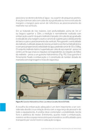 264 Guia Nacional De Coleta E Preservação De Amostras
posiciona-se dentro do leito d´água - ou a partir de pequenas pontes.
A seção é demarcada com cabo de aço graduado ou trena esticada de
margem a margem para servir de referência ao posicionamento do
molinete nas verticais.
Em se tratando de rios maiores, com profundidades acima de 1m e/
ou largura superior a 10m, a medição é normalmente realizada com
embarcação a partir daqualomolineteélançado.Umcabodeaçograduado
éesticadodeumamargemaoutraeservirádesuporteparaodeslocamento
do barco e para o posicionamento das verticais. Para garantir a verticalidade
domolinete,éutilizadoabaixodomesmoumlastrocomformahidrodinâmica
ecompesoproporcionalàvelocidadedaágua,podendovariarde10a150kg.
O conjunto molinete-lastro é suportado por cabo de aço especial - possui no
centro um fio que envia os impulsos correspondentes às rotações da hélice
do molinete - preso a um guincho hidrométrico (Fig. 95). Esse guincho é
firmemente fixado à embarcação e é constituído de tambor dotado de
manivela com engrenagem e trava de segurança.
Figura 95. Guincho Hidrométrico (Foto: Luis Altivo Carvalho Alvim/CETESB).
A escolha da embarcação adequada é um item importante a ser con-
siderado devido à sua relação direta com a segurança do pessoal e de
todo o equipamento. A análise deve contemplar a estabilidade, borda
livre e potência do motor. Entretanto, quanto maior a embarcação,
maiores serão o espaço necessário para manobra e as dificuldades para
transporte por via terrestre e colocação na água.
 