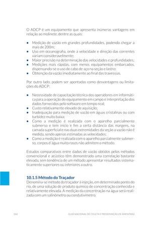 266 Guia Nacional De Coleta E Preservação De Amostras
O ADCP é um equipamento que apresenta inúmeras vantagens em
relação ao molinete, dentre as quais:
•	 Medição de vazão em grandes profundidades, podendo chegar a
mais de 200m;
•	 Uso em oceanografia, onde a velocidade e direção das correntes
variam consideravelmente;
•	 Maior precisão na determinação das velocidades e profundidades;
•	 Medições mais rápidas, com menos equipamentos embarcados,
dispensando-se o uso de cabo de aço na seção e lastro;
•	 Obtenção da vazão imediatamente ao final das travessias.
Por outro lado, podem ser apontadas como desvantagens ou limita-
ções do ADCP:
•	 Necessidade de capacitação técnica dos operadores em informáti-
ca para a operação do equipamento em campo e interpretação dos
dados fornecidos pelo software em tempo real;
•	 Custo relativamente elevado de aquisição;
•	 Inadequação para medição de vazão em águas cristalinas ou com
turbidez muito baixa;
•	 Como a medição é realizada com o aparelho parcialmente
submerso e tem início e fim a certa distância das margens, na
camada superficial e nas duas extremidades da seção a vazão não é
medida, sendo apenas estimadas as velocidades;
•	 Como a medição é realizada com o aparelho parcialmente submer-
so, corpos d´água muito rasos não admitem o método.
Estudos comparativos entre dados de vazão obtidos pelos métodos
convencional e acústico têm demonstrado uma correlação bastante
elevada, sem tendência de um método apresentar resultados sistema-
ticamente superiores ou inferiores a outro.
10.1.5 Método do Traçador
Denomina-se método do traçador à injeção, em determinado ponto do
rio, de uma solução de produto químico de concentração conhecida e
relativamente elevada. A medição da concentração na água será reali-
zada com um salinômetro ou condutivímetro.
 