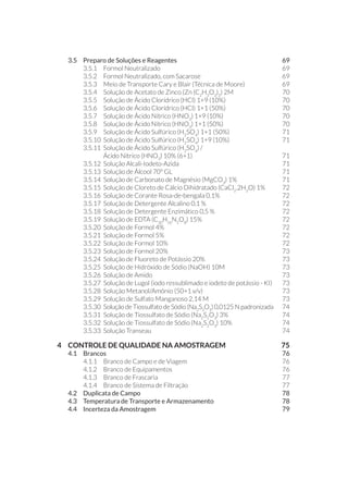 3.5 	 Preparo de Soluções e Reagentes	 69
3.5.1 	 Formol Neutralizado	 69
3.5.2 	 Formol Neutralizado, com Sacarose	 69
3.5.3 	 Meio de Transporte Cary e Blair (Técnica de Moore)	 69
3.5.4 	 Solução de Acetato de Zinco (Zn (C2
H3
O2
)2
) 2M	 70
3.5.5 	 Solução de Ácido Clorídrico (HCl) 1+9 (10%) 	 70
3.5.6 	 Solução de Ácido Clorídrico (HCl) 1+1 (50%)	 70
3.5.7 	 Solução de Ácido Nítrico (HNO3
) 1+9 (10%) 	 70
3.5.8 	 Solução de Ácido Nítrico (HNO3
) 1+1 (50%)	 70
3.5.9 	 Solução de Ácido Sulfúrico (H2
SO4
) 1+1 (50%)	 71
3.5.10 	Solução de Ácido Sulfúrico (H2
SO4
) 1+9 (10%)	 71
3.5.11 	Solução de Ácido Sulfúrico (H2
SO4
) /
Ácido Nítrico (HNO3
) 10% (6+1)	 71
3.5.12 	Solução Alcali-Iodeto-Azida	 71
3.5.13 	Solução de Álcool 70º GL	 71
3.5.14 	Solução de Carbonato de Magnésio (MgCO3
) 1%	 71
3.5.15 	Solução de Cloreto de Cálcio Dihidratado (CaCl2
.2H2
O) 1%	 72
3.5.16 	Solução de Corante Rosa-de-bengala 0,1%	 72
3.5.17 	Solução de Detergente Alcalino 0,1 %	 72
3.5.18 	Solução de Detergente Enzimático 0,5 %	 72
3.5.19 	Solução de EDTA (C10
H16
N2
O8
) 15%	 72
3.5.20 	Solução de Formol 4% 	 72
3.5.21 	Solução de Formol 5% 	 72
3.5.22 	Solução de Formol 10% 	 72
3.5.23 	Solução de Formol 20% 	 73
3.5.24 	Solução de Fluoreto de Potássio 20%	 73
3.5.25 	Solução de Hidróxido de Sódio (NaOH) 10M	 73
3.5.26 	Solução de Amido	 73
3.5.27 	Solução de Lugol (iodo ressublimado e iodeto de potássio - KI)	 73
3.5.28 	Solução Metanol/Amônio (50+1 v/v)	 73
3.5.29 	Solução de Sulfato Manganoso 2,14 M	 73
3.5.30 	Solução de Tiossulfato de Sódio (Na2
S2
O3
) 0,0125 N padronizada	 74
3.5.31 	Solução de Tiossulfato de Sódio (Na2
S2
O3
) 3% 	 74
3.5.32 	Solução de Tiossulfato de Sódio (Na2
S2
O3
) 10%	 74
3.5.33 	Solução Transeau	 74
4 	 CONTROLE DE QUALIDADE NA AMOSTRAGEM 	 75
4.1 	 Brancos		 76
4.1.1 	 Branco de Campo e de Viagem	 76
4.1.2 	 Branco de Equipamentos 	 76
4.1.3 	 Branco de Frascaria	 77
4.1.4 	 Branco de Sistema de Filtração	 77
4.2 	Duplicata de Campo	 78
4.3 	Temperatura de Transporte e Armazenamento	 78
4.4 	Incerteza da Amostragem	 79
 