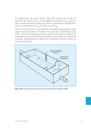 271medição de vazão
Os coeficientes de vazão (1,84; 1,86; 1,4) variam em função do
vertedor. Os valores de L e X são dados em função de Hmax
, que é a
altura máxima da lâmina d’água em metros, descontado o bordo livre,
isto é: L é pelo menos 3 Hmax
, X é pelo menos 2 Hmax
.
Como forma de tornar o escoamento a montante do vertedor o mais
regular possível, pode-se instalar uma caixa de tranquilização (Fig.
100 e 101). As dimensões da caixa podem variar para se adaptar às
condiçõesreinantesemcadalocal,desdequeresultememescoamento
tranquilo. Adicionalmente, podem ser instaladas chicanas antes da
lâmina do vertedor.
Figura 100. Caixa de tranquilização com vertedor interno (Fonte: CETESB, 1988).
 