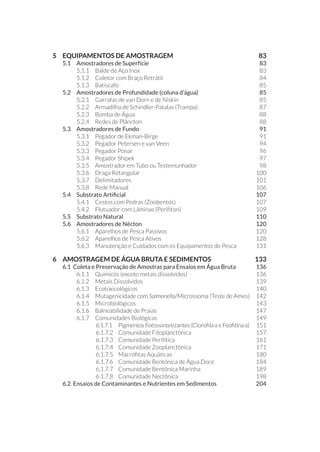 5 	 EQUIPAMENTOS DE AMOSTRAGEM	 83
5.1 	 Amostradores de Superfície	 83
5.1.1 	 Balde de Aço Inox	 83
5.1.2 	 Coletor com Braço Retrátil	 84
5.1.3 	 Batiscafo 	 85
5.2 	 Amostradores de Profundidade (coluna d’água) 	 85
5.2.1 	 Garrafas de van Dorn e de Niskin	 85
5.2.2 	 Armadilha de Schindler-Patalas (Trampa)	 87
5.2.3 	 Bomba de Água 	 88
5.2.4 	 Redes de Plâncton	 88
5.3 	 Amostradores de Fundo	 91
5.3.1 	 Pegador de Ekman-Birge	 91
5.3.2 	 Pegador Petersen e van Veen	 94
5.3.3 	 Pegador Ponar	 96
5.3.4 	 Pegador Shipek	 97
5.3.5 	 Amostrador em Tubo ou Testemunhador	 98
5.3.6 	 Draga Retangular	 100
5.3.7 	 Delimitadores	 101
5.3.8 	 Rede Manual	 106
5.4 	 Substrato Artificial	 107
5.4.1 	 Cestos com Pedras (Zoobentos)	 107
5.4.2 	 Flutuador com Lâminas (Perifiton)	 109
5.5 	 Substrato Natural	 110
5.6 	 Amostradores de Nécton	 120
5.6.1 	 Aparelhos de Pesca Passivos	 120
5.6.2 	 Aparelhos de Pesca Ativos	 128
5.6.3 	 Manutenção e Cuidados com os Equipamentos de Pesca	 131
6 	 AMOSTRAGEM DE ÁGUA BRUTA E SEDIMENTOS 	 133
6.1 Coleta e Preservação de Amostras para Ensaios em Água Bruta	 136
6.1.1 	 Químicos (exceto metais dissolvidos)	 136
6.1.2 	 Metais Dissolvidos	 139
6.1.3 	 Ecotoxicológicos 	 140
6.1.4 	 Mutagenicidade com Salmonella/Microssoma (Teste de Ames)	 142
6.1.5 	 Microbiológicos 	 143
6.1.6 	 Balneabilidade de Praias 	 147
6.1.7 	 Comunidades Biológicas	 149
6.1.7.1 	 Pigmentos Fotossintetizantes (Clorofila a e Feofitina a)	 151
6.1.7.2 	Comunidade Fitoplanctônica	 157
6.1.7.3 	 Comunidade Perifítica	 161
6.1.7.4 	 Comunidade Zooplanctônica	 171
6.1.7.5 	 Macrófitas Aquáticas	 180
6.1.7.6 	 Comunidade Bentônica de Água Doce	 184
6.1.7.7 	 Comunidade Bentônica Marinha 	 189
6.1.7.8 	 Comunidade Nectônica	 198
6.2 Ensaios de Contaminantes e Nutrientes em Sedimentos	 204
 