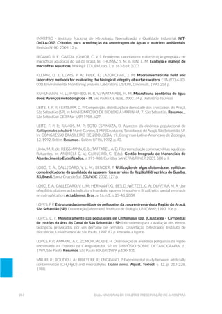 284 Guia Nacional De Coleta E Preservação De Amostras
INMETRO - Instituto Nacional de Metrologia, Normalização e Qualidade Industrial. NIT-
DICLA-057. Critérios para acreditação da amostragem de águas e matrizes ambientais.
Revisão No
00. 2009. 12 p.
IRGANG, B. E.; GASTAL JÚNIOR, C. V. S. Problemas taxonômicos e distribuição geográfica de
macrófitas aquáticas do sul do Brasil. In: THOMAZ S. M. & BINI L. M. Ecologia e manejo de
macrófitas aquáticas. Maringá: EDUEM, cap. 7, p. 163-169, 2003.
KLEMM, D. J.; LEWIS, P. A.; FULK, F.; LAZORCHAK, J. M. Macroinvertebrate field and
laboratory methods for evaluating the biological integrity of surface waters. EPA-600-4-90-
030. Environmental Monitoring Systems Laboratory, US/EPA, Cincinnati, 1990. 256 p.
KUHLMANN, M. L.; IMBIMBO, H. R. V.; WATANABE, H. M. Macrofauna bentônica de água
doce: Avanços metodológicos – III. São Paulo: CETESB, 2003. 74 p. (Relatório Técnico)
Leite, F. P. P.; Ferreira, C. P. Composição, distribuição e densidade dos crustáceos do Araçá,
São Sebastião (SP). In: MINI-SIMPÓSIO DE BIOLOGIA MARINHA, 7., São Sebastião, Resumos...
São Sebastião: CEBIMar-USP, 1988. p.27.
Leite, F. P. P.; Ramos, M. P.; Soto-Espinoza, D. Aspectos da dinâmica populacional de
Kalliapseudes schubarti Mané-Garzon, 1949 (Crustacea, Tanaidacea) do Araçá, São Sebastião, SP.
In: CONGRESSO BRASILEIRO DE ZOOLOGIA, 19, Congresso Latino-Americano de Zoologia,
12. 1992, Belém. Resumos... Belém: UFPA, 1992. p. 40.
LIMA, M. R. de; REISSMANN, C. B.; TAFFAREL, A. D. Fitorremediação com macrófitas aquáticas
flutuantes. In: ANDRELI, C. V.; CARNEIRO, C. (Eds.). Gestão Integrada de Mananciais de
Abastecimento Eutrofizados. p. 391-408. Curitiba: SANEPAR/FINEP, 2005. 500 p. il.
LOBO, E. A., CALLEGARO, V. L. M.; BENDER, P. Utilização de algas diatomáceas epilíticas
como indicadoras da qualidade da água em rios e arroios da Região Hidrográfica do Guaíba,
RS, Brasil. Santa Cruz do Sul: EDUNISC. 2002. 127 p.
LOBO, E. A., CALLEGARO, V. L. M.; HERMANY, G.; BES, D.; WETZEL, C. A.; OLIVEIRA, M. A. Use
of epilithic diatoms as bioindicators from lotic systems in southern Brazil, with special emphasis
on eutrophication. Acta Limnol. Bras., v. 16, n.1, p. 25-40, 2004.
Lopes, P. P. Estrutura da comunidade de poliquetos da zona entremarés da Região do Araçá,
São Sebastião (SP). Dissertação (Mestrado), Instituto de Biologia, UNICAMP, 1993. 106 p.
LOPES, C. F. Monitoramento das populações de Chthamalus spp. (Crustacea - Cirripedia)
de costões da área do Canal de São Sebastião - SP: Instrumento para a avaliação dos efeitos
biológicos provocados por um derrame de petróleo. Dissertação (Mestrado), Instituto de
Biociências, Universidade de São Paulo, 1997. 87 p. + tabelas e figuras.
Lopes, P. P.; Amaral, A. C. Z.; Morgado, E. H. Distribuição de anelídeos poliquetos da região
entremarés da Enseada de Caraguatatuba, SP. In: SIMPÓSIO SOBRE OCEANOGRAFIA, 1.,
1989, São Paulo. Resumos. São Paulo: IOUSP, 1989. p.100-101.
Mauri, R.; Boudou, A.; Ribeyere, F.; Engrand, P. Experimental study between artificially
contamination (CH3
HgCl) and macrophytes Elodea densa. Aquat. Toxicol, v. 12, p. 213-228,
1988.
 