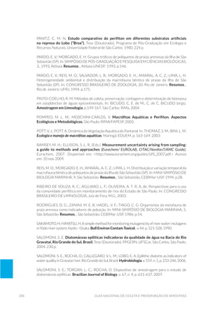 286 Guia Nacional De Coleta E Preservação De Amostras
PANITZ, C. M. N. Estudo comparativo do perifíton em diferentes substratos artificiais
na represa do Lobo (“Broa”). Tese (Doutorado), Programa de Pós-Graduação em Ecologia e
Recursos Naturais, Universidade Federal de São Carlos. 1980. 224 p.
Pardo, E. V.; Morgado, E. H. Grupos tróficos de poliquetos de praias arenosas da Ilha de São
Sebastião(SP).In:SIMPÓSIODEPÓS-GRADUAÇÃOEPESQUISAEMCIÊNCIASBIOLÓGICAS,
3., 1993, Atibaia. Resumos... Atibaia UNESP, 1993. p.146.
Pardo, E. V.; Reis, M. O.; Salvador, L. B.; Morgado, E. H.; Amaral, A. C. Z.; Lima, L. H.
Heterogeneidade ambiental e distribuição da macrofauna bêntica de praias da Ilha de São
Sebastião (SP). In: CONGRESSO BRASILEIRO DE ZOOLOGIA, 20, Rio de Janeiro. Resumos...
Rio de Janeiro: UFRJ, 1994. p.175.
Pinto-Coelho, R. M. Métodos de coleta, preservação, contagem e determinação de biomassa
em zooplâncton de águas epicontinentais. In: Bicudo, C. E. de M.; C. de C. Bicudo (orgs).
Amostragem em Limnologia, p.149-167. São Carlos: RiMa, 2004.
POMPEO, M. L. M.; MOSCHINI-CARLOS, V. Macrófitas Aquáticas e Perifíton. Aspectos
Ecológicos e Metodológicos. São Paulo: RIMA/FAPESP, 2003.
POTT, V. J.; POTT, A. Dinâmica da Vegetação Aquática do Pantanal. In: THOMAZ, S. M.; BINI, L. M.
Ecologia e manejo de macrófitas aquáticas. Maringá: EDUEM. p. 163-169. 2003
RAMSEY, M. H.; ELLISON, S. L. R. (eds.). Measurement uncertainty arising from sampling:
a guide to methods and approaches (eurachem/ EUROLAB, CITAC/Nordtest/AMC Guide).
Eurachem, 2007. Disponivel em: <http://www.eurachem.org/guides/UfS_2007.pdf.> Acesso
em: 10 nov. 2009.
Reis, M. O.; Morgado, E. H.; Amaral, A. C. Z.; Lima, L. H. Distribuição e variação temporal da
macrofauna bêntica de poliquetos de praias da Ilha de São Sebastião (SP). In: MINI-SIMPÓSIO DE
BIOLOGIA MARINHA, 9, São Sebastião. Resumos... São Sebastião, CEBIMar-USP, 1994. p.28.
Ribeiro de Souza, R. C.; Agujaro, L. F.; Oliveira, A. T .R. A. de. Perspectivas para o uso
da comunidade perifítica em monitoramento de rios do Estado de São Paulo. In: CONGRESSO
BRASILEIRO DE LIMNOLOGIA, Juiz de Fora, M.G., 2003.
Rodrigues, D. G.; Zanini, M. E. B; Hadel, V. F.; Tiago, C. G. Organismos da meiofauna de
praia arenosa como indicadores de poluição. In: MINI-SIMPÓSIO DE BIOLOGIA MARINHA, 5,
São Sebastião. Resumos... São Sebastião, CEBIMar-USP, 1986. p.14.
SAKAMOTO,H;HAYATSU,H.Asimplemethodformonitoringmutagenicityofriverwater:mutagens
in Yodo river system, Kyoto - Osaka. Bull Environ Contam Toxicol., v. 44, p. 521-528, 1990.
SALOMONI, S. E. Diatomáceas epilíticas indicadoras da qualidade de água na Bacia do Rio
Gravataí, Rio Grande do Sul, Brasil. Tese (Doutorado), PPGERN, UFSCar, São Carlos, São Paulo.
2004. 230 p.
SALOMONI, S. E., ROCHA, O.; CALLEGARO, V. L. M.; LOBO, E. A. Epilithic diatoms as indicators of
waterqualityinGravataíriver,RioGrandedoSul,Brazil.Hydrobiologia,v.559,n.1,p.233-246,2006.
SALOMONI, S. E.; TORGAN, L. C.; ROCHA, O. Dispositivo de amostragem para o estudo de
diatomáceas epilíticas. Brazilian Journal of Biology, v. 67, n. 4, p. 631-637, 2007.
 