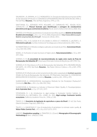 287bibliografia
Salvador, L. B.; Amaral, A. C. Z.; Morgado, E. H. Zonação da malacofauna em praias da Ilha
de São Sebastião (SP-Brasil). In: CONGRESO LATINOAMERICANO DE CIENCIAS DEL MAR, 6,
Mar del Plata. Resumos... Mar del Plata. Argentina, 1995. p. 176.
Sant´Anna, C.L., Azevedo, M.T.P., Agujaro, L.F., Carvalho, M.C., Souza, R.C.R.;
Carvalho, L.R. Manual ilustrado para identificação e contagem de cianobactérias
planctônicas de águas continentais brasileiras. Rio de Janeiro: Editora Interciência, 2006. 58 p.
SANTOS, A. M. Métodos quantitativos no estudo de macrófitas aquáticas. Boletim da Sociedade
Brasileira de Limnologia, v. 35, n. 1, p. 19-23, 2006. Disponível em <http://www.sblimno.org.br/
Boletim-arquivos/bol_sbl_35(1).pdf.> Acesso em: 28 dez. 2011.
SANTOS, I.; FILL, H. D.; SUGAI, M. R. V. B.; BUBA, H.; KISHI, R. T.; MARONE, E.; LAUTERT, L. F.
Hidrometria aplicada. Curitiba: Instituto de Tecnologia para o Desenvolvimento, 2001. 372 p.
SCHWARTZBOLD, A. Métodos ecológicos aplicados ao estudo do perifíton. Acta Limnol. Brasil.,
v. 3, p. 545-592, 1990.
Seidel, K. Purification of water by means of higher plants. Naturwissenschaften, v. 53, p. 289-
297, 1966.
Shimizu, R. M. A comunidade de macroinvertebrados da região entre marés da Praia de
Barequeçaba, São Sebastião, SP. Dissertação (Mestrado), Instituto de Biociências, USP, 1990. 72 p.
Shimizu, R. M. Macrofauna na Praia de Barequeçaba, São Sebastião, SP. In: REUNIÃO ANUAL
DA S.B.P.C., 44, 1992, São Paulo. Resumos... São Paulo, Ciência e Cultura, v. 44, p. 825, 1992.
Suplemento.
Shimizu,R.M.InfluênciadeumderramamentodeóleosobreapopulaçãodeScolelepissquamata
(Muller) da Praia de Barequeçaba, São Sebastião, SP (Polychaeta: Spionidae). In: CONGRESSO
BRASILEIRO DE ECOLOGIA, 2, Londrina. Resumos... Londrina, UEL. 1994. p. 395.
SLÁDECKOVÁ, A. Limnological Investigation Methods for the Periphyton (“Aufwuchs”)
Community. Bot. Rev., v. 28, n. 2, p. 286-350, 1962.
SLÁDECKOVÁ, A. Periphyton as Indicator of Reservoir Water Quality. II. Pseudoperiphyton.
Arch. Hydrobiol. Beih., v. 9, p. 177-191, 1977.
STEVENSON, R. J. An introduction to algal ecology in freshwater benthic habitats. In:
STEVENSON, R.J.; BOTHWELL, M.L.; LOWE, R.L. (Ed.), Algal ecology: freshwater benthis
ecosystems. California: Academic Press Inc., 1996. p. 3-30.
TIAGO, G. G. Ementário da legislação de aquicultura e pesca do Brasil. (1a
ed.) São Paulo:
Gláucio Gonçalves Tiago (ed.), 2009. 81 p.
TILLEY, L. J.; HAUSCHILD, C. Use of productivity of periphyton to estimate water quality. J.
Water Pollut. Control. Fed., v. 47, n. 8, p. 2157-2171, 1975.
UNESCO. Zooplankton sampling. In: Tranter, D. J. (Coord.). Monographs of Oceanographic
Methodology 2. Paris : UNESCO, 1968.
 