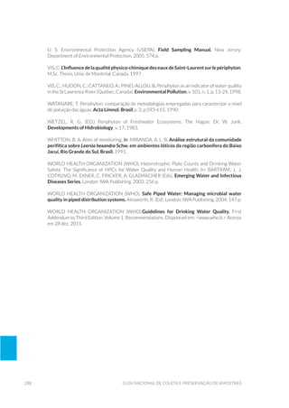 288 Guia Nacional De Coleta E Preservação De Amostras
U. S. Environmental Protection Agency (USEPA). Field Sampling Manual. New Jersey:
Department of Environmental Protection, 2005. 574 p.
VIS,C.L’Influencedelaqualitéphysico-chimiquedeseauxdeSaint-Laurentsurlepériphyton.
M.Sc. Thesis, Univ. de Montréal, Canada. 1997.
VIS, C.; HUDON, C.; CATTANEO, A.; PINEL-ALLOU, B. Periphyton as an indicator of water quality
in the St Lawrence River (Québec, Canada). Environmental Pollution, v. 101, n. 1, p. 13-24, 1998.
WATANABE, T. Periphyton: comparação de metodologias empregadas para caracterizar o nível
de poluição das águas. Acta Limnol. Brasil.,v. 3, p.593-615, 1990.
WETZEL, R. G. (ed.) Periphyton of Freshwater Ecosystems. The Hague: Dr. W. Junk.
Developments of Hidrobiology, v. 17. 1983.
WHITTON, B. A. Aims of monitoring. In: MIRANDA, A. L. B. Análise estrutural da comunidade
perifítica sobre Leersia hexandra Schw. em ambientes lóticos da região carbonífera do Baixo
Jacuí, Rio Grande do Sul, Brasil. 1991.
WORLD HEALTH ORGANIZATION (WHO). Heterotrophic Plate Counts and Drinking-Water
Safety: The Significance of HPCs for Water Quality and Human Health. In: BARTRAM, J., J.
COTRUVO, M. EXNER, C. FRICKER, A. GLASMACHER (Eds). Emerging Water and Infectious
Diseases Series. London: IWA Publishing, 2003. 256 p.
WORLD HEALTH ORGANIZATION (WHO). Safe Piped Water: Managing microbial water
quality in piped distribution systems. Ainsworth, R. (Ed). London: IWA Publishing, 2004. 147 p.
WORLD HEALTH ORGANIZATION (WHO).Guidelines for Drinking Water Quality. First
Addendum to Third Edition. Volume 1. Recommendations. Disponível em: <www.who.it.> Acesso
em 28 dez. 2011.
 