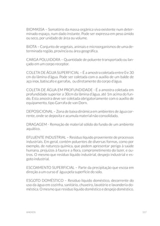 317anexos
BIOMASSA – Somatório da massa orgânica viva existente num deter-
minado espaço, num dado instante. Pode ser expressa em peso úmido
ou seco, por unidade de área ou volume.
BIOTA – Conjunto de vegetais, animais e microorganismos de uma de-
terminada região, província ou área geográfica.
CARGA POLUIDORA – Quantidade de poluente transportado ou lan-
çado em um corpo receptor.
COLETA DE ÁGUA SUPERFICIAL – É a amostra coletada entre 0 e 30
cm da lâmina d’água. Pode ser coletada com o auxílio de um balde de
aço inox, batiscafo e garrafas, ou diretamente do corpo d’água.
COLETA DE ÁGUA EM PROFUNDIDADE - É a amostra coletada em
profundidade superior a 30cm da lâmina d’água, até 1m acima do fun-
do. Esta amostra deve ser coletada obrigatoriamente com o auxílio de
equipamento, tipo Garrafa de van Dorn.
DEPOSICIONAL – Zona de baixa dinâmica em ambientes de água cor-
rente, onde se deposita e acumula material não consolidado.
DRAGAGEM - Remoção de material sólido do fundo de um ambiente
aquático.
EFLUENTE INDUSTRIAL – Resíduo líquido proveniente de processos
industriais. Em geral, contém poluentes de diversas formas, como por
exemplo, de natureza química, que podem apresentar perigo à saúde
humana, prejuízos à fauna e a flora, comprometimento do lazer, e ou-
tros. O mesmo que resíduo líquido industrial, despejo industrial e es-
goto industrial.
ESCOAMENTO SUPERFICIAL – Parte da precipitação que escoa em
direção a um curso d’ água pela superfície do solo.
ESGOTO DOMÉSTICO – Resíduo líquido doméstico, decorrente do
uso da água em cozinha, sanitário, chuveiro, lavatório e lavanderia do-
méstica. O mesmo que resíduo líquido doméstico e despejo doméstico.
 