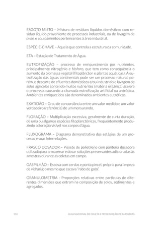 318 Guia Nacional De Coleta E Preservação De Amostras
ESGOTO MISTO – Mistura de resíduos líquidos domésticos com re-
síduo líquido proveniente de processos industriais, ou de lavagem de
pisos e equipamentos pertencentes à área industrial.
ESPÉCIE-CHAVE – Aquela que controla a estrutura da comunidade.
ETA – Estação de Tratamento de Água.
EUTROFIZAÇÃO – processo de enriquecimento por nutrientes,
principalmente nitrogênio e fósforo, que tem como consequência o
aumento da biomassa vegetal (fitoplâncton e plantas aquáticas). A eu-
trofização das águas continentais pode ser um processo natural, po-
rém, o descarte de efluentes domésticos e/ou industriais e lavagem de
solos agrícolas contendo muitos nutrientes (matéria orgânica) acelera
o processo, causando a chamada eutrofização artificial ou antrópica.
Ambientes enriquecidos são denominados ambientes eutróficos.
EXATIDÃO – Grau de concordância entre um valor medido e um valor
verdadeiro (referência) de um mensurando.
FLORAÇÃO – Multiplicação excessiva, geralmente de curta duração,
de uma ou algumas espécies fitoplanctônicas, frequentemente produ-
zindo coloração visível nos corpos d’água.
FLUXOGRAMA – Diagrama demonstrativo dos estágios de um pro-
cesso e suas interrelações.
FRASCO DOSADOR – Pissete de polietileno com ponteira dosadora
utilizada para armazenar e dosar soluções preservantes adicionadas às
amostras durante as coletas em campo.
GASPILHÃO – Escova com cerdas e ponta pincel, própria para limpeza
de vidraria; o mesmo que escova “rabo de gato”.
GRANULOMETRIA - Proporções relativas entre partículas de dife-
rentes dimensões que entram na composição de solos, sedimentos e
agregados.
 
