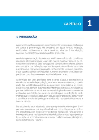 31introdução
1 INTRODUÇÃO
A presente publicação reúne o conhecimento técnico para realização
de coleta e preservação de amostras de águas brutas, tratadas,
residuárias, sedimentos e biota aquática, visando à fiscalização,
controle e a caracterização da qualidade ambiental.
A coleta e preservação de amostras infelizmente ainda são considera-
das como atividades simples, que não exigem qualquer critério ou co-
nhecimento cientifico. Essa percepção é completamente falha, porque
uma amostra, por definição, representa o próprio ambiente estudado
e, assim, a sua coleta exige profundo conhecimento técnico e científico,
o que significa contar com recursos humanos altamente treinados e ca-
pacitados para desenvolverem as atividades em campo.
A definição dos usos previstos para o corpo d’água, o conhecimento
dos riscos à saúde da população, os danos aos ecossistemas, a toxici-
dade das substâncias químicas, os processos industriais e as medi-
das de vazão, somam algumas das informações básicas necessárias
para se definirem as técnicas e as metodologias de coleta que serão
utilizadas, a definição dos locais de amostragem e a seleção de parâ-
metros que serão analisados. Sem isso, qualquer programa para avaliar
a qualidade ambiental pode gerar dados não representativos sobre a
área de estudo.
Na escolha do local adequado para o programa de amostragem é im-
portante considerar que a qualidade de um corpo d’água varia confor-
me o local (espacial) e o decorrer do tempo (temporal). Para garantir a
homogeneidade e representatividade do local de amostragem propos-
to, as ações a serem tomadas devem ser cuidadosamente planejadas,
como detalhado na Figura 1.
capítulo 1
 