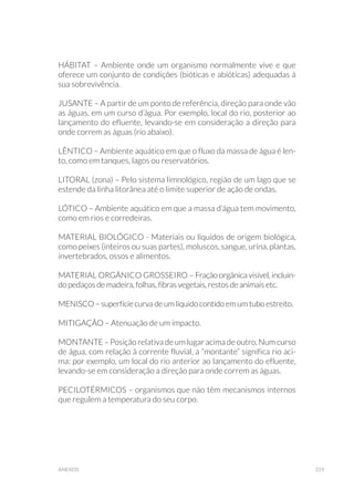319anexos
HÁBITAT – Ambiente onde um organismo normalmente vive e que
oferece um conjunto de condições (bióticas e abióticas) adequadas à
sua sobrevivência.
JUSANTE – A partir de um ponto de referência, direção para onde vão
as águas, em um curso d’água. Por exemplo, local do rio, posterior ao
lançamento do efluente, levando-se em consideração a direção para
onde correm as águas (rio abaixo).
LÊNTICO – Ambiente aquático em que o fluxo da massa de água é len-
to, como em tanques, lagos ou reservatórios.
LITORAL (zona) – Pelo sistema limnológico, região de um lago que se
estende da linha litorânea até o limite superior de ação de ondas.
LÓTICO – Ambiente aquático em que a massa d’água tem movimento,
como em rios e corredeiras.
MATERIAL BIOLÓGICO - Materiais ou líquidos de origem biológica,
como peixes (inteiros ou suas partes), moluscos, sangue, urina, plantas,
invertebrados, ossos e alimentos.
MATERIAL ORGÂNICO GROSSEIRO – Fração orgânica visível, incluin-
do pedaços de madeira, folhas, fibras vegetais, restos de animais etc.
MENISCO – superfície curva de um líquido contido em um tubo estreito.
MITIGAÇÃO – Atenuação de um impacto.
MONTANTE – Posição relativa de um lugar acima de outro. Num curso
de água, com relação à corrente fluvial, a “montante” significa rio aci-
ma; por exemplo, um local do rio anterior ao lançamento do efluente,
levando-se em consideração a direção para onde correm as águas.
PECILOTÉRMICOS – organismos que não têm mecanismos internos
que regulem a temperatura do seu corpo.
 