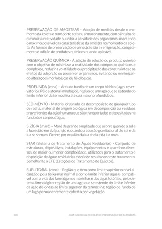 320 Guia Nacional De Coleta E Preservação De Amostras
PRESERVAÇÃO DE AMOSTRAS - Adoção de medidas desde o mo-
mento da coleta e transporte até seu armazenamento, com o intuito de
diminuir a reatividade ou inibir a atividade dos organismos, mantendo
o máximo possível das características da amostra no momento da cole-
ta. As formas de preservação de amostras são a refrigeração, congela-
mento e adição de produtos químicos quando aplicável.
PRESERVAÇÃO QUÍMICA - A adição de solução ou produto químico
com o objetivo de minimizar a reatividade dos compostos químicos e
complexos, reduzir a volatilidade ou precipitação dos constituintes e os
efeitos da adsorção ou preservar organismos, evitando ou minimizan-
do alterações morfológicas ou fisiológicas.
PROFUNDA (zona) – Área do fundo de um corpo hídrico (lago, reser-
vatório). Pelo sistema limnológico, região de um lago que se estende do
limite inferior da termoclina até sua maior profundidade.
SEDIMENTO - Material originado da decomposição de qualquer tipo
de rocha, material de origem biológica em decomposição ou resíduos
provenientes da ação humana que são transportados e depositados no
fundo dos corpos d’água.
SIZÍGIA (maré) – Maré de grande amplitude que ocorre quando o sol e
a lua estão em sizígia, isto é, quando a atração gravitacional do sol e da
lua se somam. Ocorre por ocasião da lua cheia e da lua nova.
STAR (Sistema de Tratamento de Águas Residuárias) - Conjunto de
estruturas, dispositivos, instalações, equipamentos e aparelhos diver-
sos, de maior ou menor complexidade, utilizados para o tratamento e
disposição de águas residuárias e do lodo resultante deste tratamento.
Semelhante à ETE (Estações de Tratamento de Esgotos).
SUBLITORAL (zona) – Região que tem como limite superior o nível al-
cançado pela baixa-mar normal e como limite inferior aquele compatí-
vel com a vida das fanerógamas marinhas e das algas fotófilas; pelo sis-
tema limnológico, região de um lago que se estende do limite inferior
da ação de ondas ao limite superior da termoclina; região de fundo de
um lago permanentemente coberta por vegetação.
 