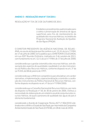 323anexos
RESOLUÇÃO Nº 724, DE 3 DE OUTUBRO DE 2011
Estabelece procedimentos padronizados para
a coleta e preservação de amostras de águas
superficiais para fins de monitoramento da
qualidade dos recursos hídricos, no âmbito do
Programa Nacional de Avaliação da Qualida-
de das Águas (PNQA).
O DIRETOR-PRESIDENTE DA AGÊNCIA NACIONAL DE ÁGUAS -
ANA, no uso da atribuição que lhe confere o art. 13, III, da Lei n.º 9.984,
de 17 de julho de 2000, torna público que a DIRETORIA COLEGIADA,
em sua 420ª Reunião Ordinária, realizada em 3 de outubro de 2011,
com fundamento no art. 12, II, da Lei n.º 9.984, de 17 de julho de 2000;
considerando que a gestão sistemática dos recursos hídricos, sem dis-
sociação dos aspectos de quantidade e qualidade é um dos instrumen-
tos da Política dos Recursos Hídricos, conforme disposto no art. 3º da
Lei 9.433, de 08 de janeiro de 1997;
considerando que a ANA tem competência para disciplinar, em caráter
normativo, a implementação, a operacionalização, o controle e a avalia-
ção dos instrumentos da Política Nacional de Recursos Hídricos, con-
forme disposto no disposto no art. 4º da Lei nº 9.984/2000;
considerando que o Conselho Nacional de Recursos Hídricos, por meio
do disposto na Resolução nº 58, de 30 de janeiro de 2006, instituiu a
necessidade de elaboração de um relatório anual de conjuntura dos re-
cursos hídricos, do qual o panorama de qualidade das águas do país é
elemento fundamental;
considerando o Acordo de Cooperação Técnica ACT nº 006/2010 cele-
bradoentreaANAeoEstadodeSãoPaulo,porintermédiodaCompanhia
Ambiental do Estado de São Paulo (CETESB), em 28 de maio de 2010;
Anexo 3 – resolução ana nº 724/2011
 