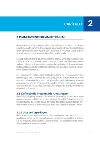35planejamento de amostragem
2 PLANEJAMENTO DE AMOSTRAGEM
A caracterização de um ecossistema aquático é uma tarefa complexa e
envolve grande número de variáveis, o que pode conduzir à elaboração
de programas de amostragem com extensão e recursos super dimen-
sionados e uma relação custo/beneficio inadequada.
Estabelecer um plano de amostragem é apenas uma das etapas neces-
sárias à caracterização do meio a ser estudado, mas dele dependem
todas as etapas subsequentes: ensaios laboratoriais, interpretação de
dados, elaboração de relatórios e tomada de decisões quanto à quali-
dade desses ambientes.
Os responsáveis pela programação, bem como os técnicos envolvidos
na execução dos trabalhos de coleta, devem estar totalmente familia-
rizados com os objetivos, metodologias e limitações dos programas de
amostragem, pois as observações e dados gerados em campo ajudam
a interpretar os resultados analíticos, esclarecendo eventualmente da-
dos não-conformes.
2.1 Definição do Programa de Amostragem
A definição do programa de coleta de amostras exige a consideração de
algumas variáveis, taiscomo:usos,natureza,áreadeinfluênciaecaracte-
rísticas da área de estudo, pois a definição da metodologia de coleta, pre-
servação de amostras e dos métodos analíticos depende desses fatores.
2.1.1 Usos do Corpo d’Água
A caracterização deve considerar o(s) uso(s) preponderante(s) do cor-
po d’água, como: (a) consumo humano, (b) preservação da vida aquáti-
ca; (c) irrigação e dessedentação de animais; (d) abastecimento indus-
trial; (e) recreação entre outros.
capítulo 2
 