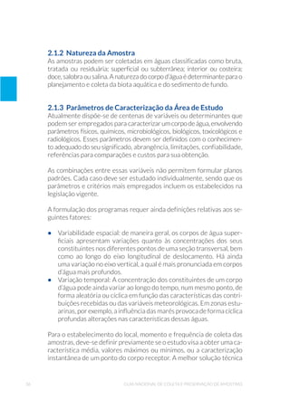 36 Guia Nacional De Coleta E Preservação De Amostras
2.1.2 Natureza da Amostra
As amostras podem ser coletadas em águas classificadas como bruta,
tratada ou residuária; superficial ou subterrânea; interior ou costeira;
doce, salobra ou salina. A natureza do corpo d’água é determinante para o
planejamento e coleta da biota aquática e do sedimento de fundo.
2.1.3 Parâmetros de Caracterização da Área de Estudo
Atualmente dispõe-se de centenas de variáveis ou determinantes que
podem ser empregados para caracterizarumcorpodeágua,envolvendo
parâmetros físicos, químicos, microbiológicos, biológicos, toxicológicos e
radiológicos. Esses parâmetros devem ser definidos com o conhecimen-
to adequado do seu significado, abrangência, limitações, confiabilidade,
referências para comparações e custos para sua obtenção.
As combinações entre essas variáveis não permitem formular planos
padrões. Cada caso deve ser estudado individualmente, sendo que os
parâmetros e critérios mais empregados incluem os estabelecidos na
legislação vigente.
A formulação dos programas requer ainda definições relativas aos se-
guintes fatores:
•	 Variabilidade espacial: de maneira geral, os corpos de água super-
ficiais apresentam variações quanto às concentrações dos seus
constituintes nos diferentes pontos de uma seção transversal, bem
como ao longo do eixo longitudinal de deslocamento. Há ainda
uma variação no eixo vertical, a qual é mais pronunciada em corpos
d’água mais profundos.
•	 Variação temporal: A concentração dos constituintes de um corpo
d’água pode ainda variar ao longo do tempo, num mesmo ponto, de
forma aleatória ou cíclica em função das características das contri-
buições recebidas ou das variáveis meteorológicas. Em zonas estu-
arinas, por exemplo, a influência das marés provoca de forma cíclica
profundas alterações nas características dessas águas.
Para o estabelecimento do local, momento e frequência de coleta das
amostras, deve-se definir previamente se o estudo visa a obter uma ca-
racterística média, valores máximos ou mínimos, ou a caracterização
instantânea de um ponto do corpo receptor. A melhor solução técnica
 