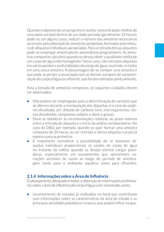 39planejamento de amostragem
Quando o objetivo de um programa é avaliar concentrações médias de
uma dada variável dentro de um dado período (geralmente 24 horas),
pode-se, em alguns casos, reduzir o número das amostras necessárias
ao ensaio, pela obtenção de amostras compostas, formadas pela mistu-
radealíquotas individuais apropriadas. Para a retirada dessasalíquotas
pode-se empregar amostradores automáticos programáveis. As amos-
tras compostas são úteis quando se deseja obter a qualidade média de
um corpo de água não homogêneo. Nesse caso, são retiradas alíquotas
em vários pontos e profundidades do corpo de água, reunindo-se todas
em uma única amostra. A desvantagem de se compor uma amostra é
que pode se perder a associação com as demais variáveis de caracteri-
zação do corpo d’água ou efluente, que foram coletadas pontualmente.
Para a tomada de amostras compostas, os seguintes cuidados devem
ser observados:
•	 Não podem ser empregadas para a determinação de variáveis que
se alterem durante a manipulação das alíquotas; é o caso do oxigê-
nio dissolvido, pH, dióxido de carbono livre, microrganismos, me-
tais dissolvidos, compostos voláteis e óleos e graxas.
•	 Deve-se obedecer às recomendações relativas ao prazo máximo
entre a retirada da alíquota e o início da análise no laboratório. No
caso da DBO, por exemplo, quando se quer formar uma amostra
composta de 24 horas, ao ser retirada a última alíquota o prazo já
expirou para as primeiras.
•	 É importante considerar a possibilidade de se tomarem alí-
quotas individuais proporcionais às vazões do corpo de água
no instante da coleta, quando se deseja estimar cargas polui-
doras, especialmente em escoamentos que apresentem va-
riações sensíveis de vazão ao longo do período de amostra-
gem, tanto para o ambiente aquático como para efluentes.
2.1.4 Informações sobre a Área de Influência
O planejamento adequado envolve a obtenção de informações prelimina-
res sobre a área de influência do corpo d’água a ser amostrado, como:
•	 Levantamento de estudos já realizados no local que contribuam
com informações sobre as características da área de estudo e as
principais atividades poluidoras na bacia, que podem influir na qua-
 