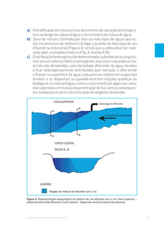 41planejamento de amostragem
a) 	 Estratificação térmica vertical, decorrente de variação da tempera-
tura ao longo da coluna d’água e do encontro de massa de água;
b) 	 Zona de mistura, formada por dois ou mais tipos de águas que es-
tão em processo de mistura (rio logo a jusante da descarga de um
efluente ou tributário) (Figura 4), sendo que a coleta deve ser reali-
zada após a completa mistura (Fig. 4, trecho A-A);
c) 	 Distribuiçãoheterogêneadedeterminadassubstânciasouorganis-
mos em um sistema hídrico homogêneo. Isso ocorre quando os ma-
teriais não dissolvidos, com densidade diferente da água, tendem
a ficar heterogeneamente distribuídos (por exemplo, o óleo tende
a flutuar na superfície da água, enquanto os sólidos em suspensão
tendem a se depositar) ou quando ocorrem reações químicas ou
biológicas na coluna d’água, como o crescimento de algas nas cama-
das superiores em função da penetração de luz, com as consequen-
tes mudanças no pH e concentração de oxigênio dissolvido.
Figura 4. Representação esquemática da mistura de um efluente com o rio: Vista Superior –
dispersão lateral do efluente; Corte Lateral – dispersão vertical e lateral do efluente.
 