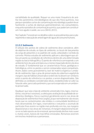 44 Guia Nacional De Coleta E Preservação De Amostras
variabilidade da qualidade. Requer-se uma maior frequência de aná-
lise dos parâmetros microbiológicos do que dos físico-químicos, isso
porque episódios curtos de contaminação microbiológica podem levar
facilmente a surtos de doenças gastrointestinais nos consumidores,
enquanto episódios de contaminação química, que poderiam constituir
um risco agudo à saúde, são raros (WHO, 2011).
No Capítulo 7 encontram-se detalhes sobre os procedimentos para o pla-
nejamento e execução de amostragem de águas de consumo humano.
2.1.5.3 Sedimento
A seleção dos pontos de coleta de sedimento deve considerar, além
do objetivo do estudo, os tipos de ambiente, os locais de lançamento
da carga de poluentes e os padrões de vazão, velocidade e sentido da
corrente. Muitos estudos de sedimento aplicam a abordagem que uti-
liza um ponto ou condições de referência dentro de uma determinada
região ou bacia hidrográfica. O ponto de referência corresponde a um
ambiente livre da ação antrópica ou o menos impactado dentro da área
de estudo. É fundamental que as características físicas, geológicas e
hidrológicas, entre os pontos a serem comparados sejam compatíveis.
Assim, dados como granulometria, teor de matéria orgânica e umida-
de do sedimento, tipo e grau de preservação da cobertura vegetal da
margem, tipo de hábitat amostrado e ordem do rio devem ser similares
entre o ponto de referência e os pontos a serem diagnosticados. São
definidas as condições consideradas ideais, estabelecendo-se valor ou
faixa de valor, para cada parâmetro, que seria esperado em um ambien-
te preservado.
Qualquer que seja o tipo de ambiente amostrado (rios, lagos, reserva-
tórios, estuários e oceanos), a coleta para avaliação da qualidade de se-
dimentos (biológica, física e química) geralmente ocorre nas áreas de
deposição de sedimentos finos (argila), já que normalmente são nesses
locais que os contaminantes são retidos e a comunidade bentônica é
mais desenvolvida. Em lagos, reservatórios e estuários o acúmulo de
partículas finas ocorre na região mais profunda; em rios, nas margens
deposicionais e nas áreas de remansos. A margem deposicional locali-
za-se no lado oposto ao da erosional, apresentando declive mais suave
e, muitas vezes, bancos de macrófitas enraizadas. Remansos ocorrem
em trechos meândricos e pantanosos.
 