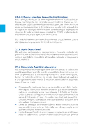 46 Guia Nacional De Coleta E Preservação De Amostras
2.1.5.4 Efluentes Líquidos e Corpos Hídricos Receptores
Para definição dos locais de amostragem de efluentes líquidos (indus-
triais e domésticos) e dos corpos hídricos receptores, devem ser con-
siderados os objetivos envolvidos na amostragem, tais como: avaliação
do desempenho do sistema de tratamento, atendimento aos padrões
da legislação, obtenção de informações para elaboração de projeto de
sistemas de tratamento de águas residuárias (STAR), implantação de
medidas de prevenção à poluição, entre outros.
No capítulo 8 encontram-se detalhes sobre os procedimentos para o
planejamento e execução deste tipo de amostragem.
2.1.6 Apoio Operacional
Os veículos, embarcações, equipamentos, frascaria, material de
preservação e acondicionamento de amostras devem estar disponí-
veis em quantidade e qualidade adequadas, evitando-se adaptações
de última hora.
2.1.7 Capacidade Analítica Laboratorial
No planejamento da amostragem deve ser considerada a capacidade
analítica do(s) laboratório(s) quanto à quantidade de amostras que po-
dem ser processadas e os tipos de parâmetros a serem investigados,
limites de detecção, métodos de ensaio, disponibilidade de padrões
e cronograma de atendimento. É importante considerar os seguintes
conceitos nessa etapa:
•	 Concentração mínima de interesse do analito: é um dado funda-
mental para a seleção de métodos analíticos que devem ser empre-
gados em um planejamento. Normalmente é definida por legisla-
ção ou publicada como padrão internacional, e serve de orientação
para a definição das técnicas de coleta e dos limites de quantifica-
ção aceitáveis para os métodos analíticos que serão utilizados para
a tomada de decisão ambiental.
•	 Limite de detecção do Método (LDM): menor concentração de
uma substância que pode ser detectada, mas não necessariamente
quantificada, pelo método utilizado.
•	 Limite de quantificação: é a menor concentração de um analito que
pode ser determinada com um nível de aceitabilidade que garanta
 