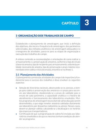 49organização dos trabalhos de campo
3 ORGANIZAÇÃO DOS TRABALHOS DE CAMPO
Estabelecido o planejamento de amostragem, que inclui a definição
dos objetivos, dos locais e frequência de amostragem, dos parâmetros
selecionados, dos métodos analíticos e de amostragem adequados e o
cronograma de atividades, passa-se para as etapas de organização e
execução dos trabalhos de campo.
A síntese contendo as recomendações e orientações de como realizar o
armazenamento e a preservação de amostras, conforme o tipo de ensaio
(classedaamostra,tipoderecipienteparaarmazenamento,volume/quan-
tidade necessário de amostra, tipo de preservação e prazo máximo reco-
mendado entre coleta e início do ensaio), encontra-se no Anexo 1.
3.1 Planejamento das Atividades
O planejamento correto das atividades de campo é de importância fun-
damental para o sucesso dos trabalhos e deve envolver os seguintes
aspectos:
•	 Seleção de itinerários racionais, observando-se os acessos, o tem-
po para coleta e preservação das amostras e o prazo para seu en-
vio aos laboratórios, obedecendo-se o prazo de validade para o
ensaio de cada parâmetro, a capacidade analítica e o horário de
atendimento e funcionamento dos laboratórios envolvidos. Mui-
tos programas de amostragem necessitamdeváriosdiasparaserem
desenvolvidos, o que exige remeter amostras coletadas diariamente
aos laboratórios por despachos rodoviários ou aéreos. Nesses casos,
devem-se planejar coletas calculando-se a localização e os horários
das empresas transportadoras;
•	 Certificação de que a programação de coleta foi enviada aos labo-
ratórios envolvidos e de que os mesmos tenham condições de aten-
der ao programa;
capítulo 3
 