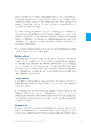 55organização dos trabalhos de campo
cas da amostra. Assim, metais podem precipitar-se como hidróxidos, ou
formar complexos com outros constituintes; os cátions e ânions podem
mudar o estado de oxidação; íons podem ser adsorvidos na superfície
interna do frasco de coleta; e outros constituintes podem dissolver-se
ou volatilizar-se com o tempo.
As ações biológicas podem conduzir à alteração da valência de
elementosouradicais.Osconstituintessolúveispodemserconvertidos
em matéria orgânica e, com a ruptura das células, esses constituintes
podem ser liberados na solução. Os ciclos biogeoquímicos, como do
nitrogênio e do fósforo, são exemplos dessa influência biológica na
composição da amostra.
As técnicas de preservação de amostras mais empregadas são: adição
química, congelamento e refrigeração.
Adição química
O método de preservação mais conveniente é o químico, através do
qual o reagente é adicionado prévia (ensaios microbiológicos) ou ime-
diatamente após a tomada da amostra, promovendo a estabilização
dos constituintes de interesse por um período maior. Contudo, para
cada ensaio existe uma recomendação específica (Anexo 1). Geralmen-
te é realizada com o auxílio de um frasco dosador, frasco conta-gota,
pipeta, proveta, entre outros.
Congelamento
É uma técnica aceitável para alguns ensaios e serve para aumentar o
intervalo entre a coleta e o ensaio da amostra in natura, sem compro-
meter esta última.
É inadequada para as amostras cujas frações sólidas (filtráveis e não
filtráveis) alteram-se com o congelamento e posterior retorno à
temperaturaambiente, eparaamaioria dasdeterminaçõesbiológicase
microbiológicas. Os ensaios que permitem esta técnica de preservação
constam no Anexo 1.
Refrigeração
Constitui uma técnica comum em trabalhos de campo e pode ser uti-
lizada para preservação de amostras mesmo após a adição química,
sendo empregada frequentemente na preservação de amostras para
 