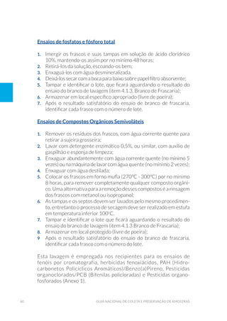 60 Guia Nacional De Coleta E Preservação De Amostras
Ensaios de fosfatos e fósforo total
1. 	 Imergir os frascos e suas tampas em solução de ácido clorídrico
10%, mantendo-os assim por no mínimo 48 horas;
2. 	 Retirá-los da solução, escoando-os bem;
3. 	 Enxaguá-los com água desmineralizada.
4. 	 Deixá-los secar com a boca para baixo sobre papel filtro absorvente;
5. 	 Tampar e identificar o lote, que ficará aguardando o resultado do
ensaio do branco de lavagem (item 4.1.3. Branco de Frascaria);
6. 	 Armazenar em local específico apropriado (livre de poeira);
7. 	 Após o resultado satisfatório do ensaio de branco de frascaria,
identificar cada frasco com o número de lote.
Ensaios de Compostos Orgânicos Semivoláteis
1. 	 Remover os resíduos dos frascos, com água corrente quente para
retirar a sujeira grosseira;
2. 	 Lavar com detergente enzimático 0,5%, ou similar, com auxílio de
gaspilhão e esponja de limpeza;
3.	 Enxaguar abundantemente com água corrente quente (no mínimo 5
vezes)ounamáquinadelavarcomágua quente (no mínimo 2 vezes);
4. 	 Enxaguar com água destilada;
5. 	 Colocar os frascos em forno mufla (270ºC - 300ºC) por no mínimo
8 horas, para remover completamente qualquer composto orgâni-
co. Uma alternativa para a remoção desses compostos é a rinsagem
dos frascos com metanol ou isopropanol;
6. 	 As tampas e os septos devem ser lavados pelo mesmo procedimen-
to, entretanto o processo de secagem deve ser realizado em estufa
em temperatura inferior 100o
C.
7. 	 Tampar e identificar o lote que ficará aguardando o resultado do
ensaio do branco de lavagem (item 4.1.3 Branco de Frascaria);
8. 	 Armazenar em local protegido (livre de poeira);
9 	 Após o resultado satisfatório do ensaio do branco de frascaria,
identificar cada frasco com o número do lote.
Esta lavagem é empregada nos recipientes para os ensaios de
fenóis por cromatografia, herbicidas fenoxiácidos, PAH (Hidro-
carbonetos Policíclicos Aromáticos)/Benzo(a)Pireno, Pesticidas
organoclorados/PCB (Bifenilas policloradas) e Pesticidas organo-
fosforados (Anexo 1).
 