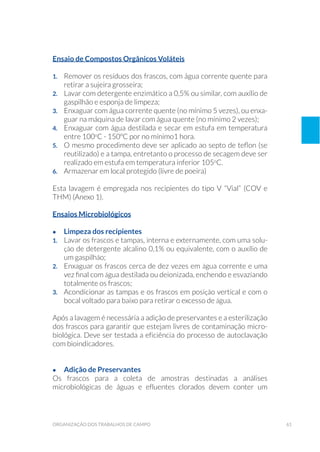 61organização dos trabalhos de campo
Ensaio de Compostos Orgânicos Voláteis
1.	 Remover os resíduos dos frascos, com água corrente quente para
retirar a sujeira grosseira;
2. 	 Lavar com detergente enzimático a 0,5% ou similar, com auxílio de
gaspilhão e esponja de limpeza;
3.	 Enxaguar com água corrente quente (no mínimo 5 vezes), ou enxa-
guar na máquina de lavar com água quente (no mínimo 2 vezes);
4. 	 Enxaguar com água destilada e secar em estufa em temperatura
entre 100o
C - 150ºC por no mínimo1 hora.
5. 	 O mesmo procedimento deve ser aplicado ao septo de teflon (se
reutilizado) e a tampa, entretanto o processo de secagem deve ser
realizado em estufa em temperatura inferior 105o
C.
6. 	 Armazenar em local protegido (livre de poeira)
Esta lavagem é empregada nos recipientes do tipo V “Vial” (COV e
THM) (Anexo 1).
Ensaios Microbiológicos
•	 Limpeza dos recipientes
1. 	 Lavar os frascos e tampas, interna e externamente, com uma solu-
ção de detergente alcalino 0,1% ou equivalente, com o auxílio de
um gaspilhão;
2. 	 Enxaguar os frascos cerca de dez vezes em água corrente e uma
vez final com água destilada ou deionizada, enchendo e esvaziando
totalmente os frascos;
3. 	 Acondicionar as tampas e os frascos em posição vertical e com o
bocal voltado para baixo para retirar o excesso de água.
Após a lavagem é necessária a adição de preservantes e a esterilização
dos frascos para garantir que estejam livres de contaminação micro-
biológica. Deve ser testada a eficiência do processo de autoclavação
com bioindicadores.
•	 Adição de Preservantes
Os frascos para a coleta de amostras destinadas a análises
microbiológicas de águas e efluentes clorados devem conter um
 
