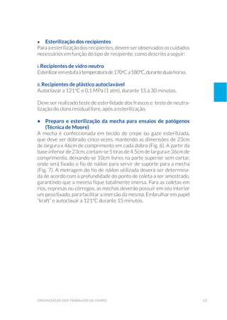 63organização dos trabalhos de campo
•	 Esterilização dos recipientes
Para a esterilização dos recipientes, devem ser observados os cuidados
necessários em função do tipo de recipiente, como descrito a seguir:
i. Recipientes de vidro neutro
Esterilizaremestufaàtemperaturade170o
Ca180°C,duranteduashoras.
ii. Recipientes de plástico autoclavável
Autoclavar a 121°C e 0,1 MPa (1 atm), durante 15 a 30 minutos.
Deve ser realizado teste de esterilidade dos frascos e teste de neutra-
lização do cloro residual livre, após a esterilização.
•	 Preparo e esterilização da mecha para ensaios de patógenos
(Técnica de Moore)
A mecha é confeccionada em tecido de crepe ou gaze esterilizada,
que deve ser dobrado cinco vezes, mantendo as dimensões de 23cm
de largura x 46cm de comprimento em cada dobra (Fig. 6). A partir da
base inferior de 23cm, cortam-se 5 tiras de 4,5cm de largura e 36cm de
comprimento, deixando-se 10cm livres na parte superior sem cortar,
onde será fixado o fio de náilon para servir de suporte para a mecha
(Fig. 7). A metragem do fio de náilon utilizada deverá ser determina-
da de acordo com a profundidade do ponto de coleta a ser amostrado,
garantindo que a mesma fique totalmente imersa. Para as coletas em
rios, represas ou córregos, as mechas deverão possuir em seu interior
um peso fixado, para facilitar a imersão da mesma. Embrulhar em papel
“kraft” e autoclavar a 121ºC durante 15 minutos.
 