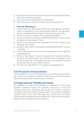 65organização dos trabalhos de campo
5. 	 Acondicionar as tampas e os frascos com a boca voltada para baixo,
para retirar o excesso de água;
6. 	 Secar em estufa à temperatura acima de 50ºC;
7. 	 Não é necessária a posterior esterilização dos recipientes.
•	 Fibras de “Blue Rayon”
1. 	 Lavar as fibras de “Blue Rayon” (fibras de rayon ligadas covalente-
mente ao tiosulfato de cobre ftalocianina) em béquer com água deio-
nizada usando bastão de vidro por 5 minutos, por quatro vezes;
2. 	 Remover o excesso de água com auxílio de papel filtro;
3. 	 Imergir as fibras em solução metanol/amônio (50+1 v/v) e deixar
em agitador mecânico por 1 hora;
4. 	 Após esse período, descartar a solução de solventes. Repetir essa
etapa por duas vezes;
5. 	 Imergir o “Blue Rayon” em solução metanol/amônio (50+1 v/v) por
uma noite;
6. 	 Lavar o “Blue Rayon” por imersão com metanol por 1 hora, agitando
ocasionalmente;
7. 	 Retirar o “Blue Rayon” e secar em capela todo o solvente residual.
A solução de metanol deve ser concentrada em evaporador rota-
tório para posterior verificação da presença de possíveis resíduos
que possam interferir na análise (branco);
8. 	 Armazenar o “Blue Rayon” em um béquer protegido da luz.
3.3.2 Transporte e Armazenamento
O transporte das amostras coletadas deve ser realizado sob refrigera-
ção, assim como a etapa de armazenamento até o momento de ensaio,
observando as exceções especificadas no Anexo 1.
3.4 Segurança nos Trabalhos de Campo
Os trabalhos de campo são realizados em condições e locais muito
variados, podendo resultar em acidentes. Para que os riscos de
acidentes possam ser reduzidos, deve-se alertar e treinar os técnicos
envolvidos, providenciando os equipamentos de proteção individuais
(aventais, botas, luvas, óculos de segurança, capa de chuva, protetor
solar) e coletivos adequados ao trabalho a ser realizado, bem como ter
disponível uma caixa de primeiros socorros.
 
