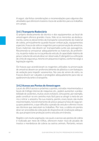 66 Guia Nacional De Coleta E Preservação De Amostras
A seguir, são feitas considerações e recomendações para algumas das
atividades que oferecem maiores riscos de acidentes para os trabalhos
em campo.
3.4.1 Transporte Rodoviário
O próprio deslocamento do técnico e dos equipamentos ao local de
amostragem oferece grandes riscos. Não só os inerentes ao desloca-
mento, como os decorrentes do transporte concomitante do material
de coleta, principalmente quando houver embarcação, equipamentos
especiais, frascos de vidro e reagentes para a preservação de amostras.
Esses materiais não devem ser transportados junto aos passageiros.
Recomenda-se armazenar adequadamente os materiais, de preferên-
cia, no porta-malas ou na caçamba do veículo. A capacidade máxima de
peso e volume do veículo deve ser observada. É obrigatória a utilização
de cinto de segurança, mesmo em pequenos trajetos, conforme exige a
legislação vigente.
Os frascos que acondicionam os reagentes utilizados na preservação
de amostras devem ser preferencialmente de plástico e com batoques
de vedação para impedir vazamentos. No caso de serem de vidro, os
frascos devem ser calçados e protegidos adequadamente para não se
quebrarem durante o transporte.
3.4.2 Acesso aos Pontos de Amostragem
Locais de difícil acesso e próximos a pontes, estradas movimentadas e
locais de tráfego intenso de máquinas etc., podem aumentar a proba-
bilidade de acidentes, muitas vezes evitáveis. Uma ponte, por exemplo,
pode constituir-se em caminho mais fácil para se atingir o meio de um
rio e retirar a amostra. Na sua maioria, porém, esses locais são muito
movimentados, há estreitamento de pista e pequena faixa de seguran-
ça para pedestres, o que dificulta a parada do veículo e oferece riscos
aos técnicos que executam os trabalhos. Por isso, a coleta em pontes
deve ser precedida da colocação de dispositivo de sinalização adequa-
do, que proporcione proteção contra veículos em trânsito.
Regiões com muita vegetação, nas quais o acesso aos pontos de coleta
é realizado por meio de trilhas, oferecem maior risco de picadas de
insetos e mordeduras de cobras ou outros animais. Portanto, nesses
 