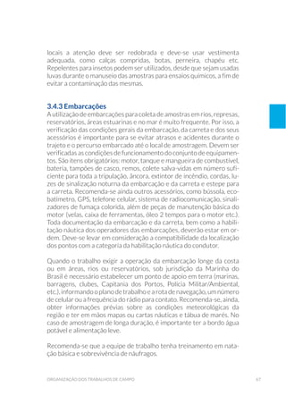 67organização dos trabalhos de campo
locais a atenção deve ser redobrada e deve-se usar vestimenta
adequada, como calças compridas, botas, perneira, chapéu etc.
Repelentes para insetos podem ser utilizados, desde que sejam usadas
luvas durante o manuseio das amostras para ensaios químicos, a fim de
evitar a contaminação das mesmas.
3.4.3 Embarcações
A utilização de embarcações para coleta de amostras em rios, represas,
reservatórios, áreas estuarinas e no mar é muito frequente. Por isso, a
verificação das condições gerais da embarcação, da carreta e dos seus
acessórios é importante para se evitar atrasos e acidentes durante o
trajeto e o percurso embarcado até o local de amostragem. Devem ser
verificadas as condições de funcionamento do conjunto de equipamen-
tos. São itens obrigatórios: motor, tanque e mangueira de combustível,
bateria, tampões de casco, remos, colete salva-vidas em número sufi-
ciente para toda a tripulação, âncora, extintor de incêndio, cordas, lu-
zes de sinalização noturna da embarcação e da carreta e estepe para
a carreta. Recomenda-se ainda outros acessórios, como bússola, eco-
batímetro, GPS, telefone celular, sistema de radiocomunicação, sinali-
zadores de fumaça colorida, além de peças de manutenção básica do
motor (velas, caixa de ferramentas, óleo 2 tempos para o motor etc.).
Toda documentação da embarcação e da carreta, bem como a habili-
tação náutica dos operadores das embarcações, deverão estar em or-
dem. Deve-se levar em consideração a compatibilidade da localização
dos pontos com a categoria da habilitação náutica do condutor.
Quando o trabalho exigir a operação da embarcação longe da costa
ou em áreas, rios ou reservatórios, sob jurisdição da Marinha do
Brasil é necessário estabelecer um ponto de apoio em terra (marinas,
barragens, clubes, Capitania dos Portos, Polícia Militar/Ambiental,
etc.),informandooplanodetrabalhoearotadenavegação,umnúmero
de celular ou a frequência do rádio para contato. Recomenda-se, ainda,
obter informações prévias sobre as condições meteorológicas da
região e ter em mãos mapas ou cartas náuticas e tábua de marés. No
caso de amostragem de longa duração, é importante ter a bordo água
potável e alimentação leve.
Recomenda-se que a equipe de trabalho tenha treinamento em nata-
ção básica e sobrevivência de náufragos.
 