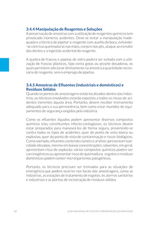 68 Guia Nacional De Coleta E Preservação De Amostras
3.4.4 Manipulação de Reagentes e Soluções
A preservação de amostras com a utilização de reagentes químicos tem
provocado inúmeros acidentes. Deve-se evitar a manipulação inade-
quada e a técnica de pipetar o reagente com auxílio da boca, evitando-
-se com isso queimaduras nas mãos, corpo e nos pés, ataque ao esmalte
dos dentes e a ingestão acidental do reagente.
A quebra de frascos e pipetas de vidro poderá ser evitada com a utili-
zação de frascos plásticos, tipo conta gotas ou pissete dosadoras, os
quais permitem adicionar diretamente na amostra a quantidade neces-
sária de reagente, sem o emprego de pipetas.
3.4.5 Amostras de Efluentes (industriais e domésticos) e
Resíduos Sólidos
Quando os pontos de amostragens estão localizados dentro das indús-
trias, os técnicos envolvidos estarão expostos a todos os riscos de aci-
dentes inerentes àquela área. Portanto, devem receber treinamento
adequado para a sua permanência, bem como estar munidos de equi-
pamentos de segurança exigidos pela indústria.
Como os efluentes líquidos podem apresentar diversos compostos
químicos e/ou constituintes infecto-contagiosos, os técnicos devem
estar preparados para manuseá-los de forma segura, prevenindo-se
contra todos os tipos de acidentes, quer do ponto de vista tóxico ou
explosivo, quer do ponto de vista de contaminação e riscos biológicos.
Como exemplo, efluentes contendo cianeto e arsênio apresentam toxi-
cidade elevadas, mesmo em baixas concentrações; solventes, em geral,
apresentam risco de explosão; vários compostos químicos podem ser
carcinogênicos ou apresentar risco de queimadura; esgotos e resíduos
domésticos podem conter microrganismos patogênicos.
Portanto, os técnicos precisam ser treinados para as situações de
emergência que podem ocorrer nos locais das amostragens, como as
indústrias, as estações de tratamento de esgotos, os aterros sanitários
e industriais e as plantas de incineração de resíduos sólidos.
 