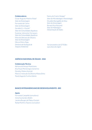 Colaboradores
Cesar Augusto Martins Roda*
Setor de Amostragem
Fernando de Caires
Setor de Amostragem
Geraldo G. J. Eysink*
Setor de Comunidades Aquáticas
Guiomar Johnscher Fornasaro
Setor de Comunidades Aquáticas
Marcelo Adriano de Oliveira
Setor de Amostragem
Meron Petro Zajac
Diretoria de Avaliação de
Impacto Ambiental
Nancy de Castro Stoppe*
Setor de Microbiologia e Parasitologia
Osvaldo Atanagildo da Silva
Setor de Amostragem
Renato Pizzi Rossetti
Setor de Hidrologia e
Interpretação de Dados
*ex-funcionários da CETESB e
suas áreas de origem
AGÊNCIA NACIONAL DE ÁGUAS - ANA
Colaboração Técnica
Adriana de Araujo Maximiano
Ana Paula Montenegro Generino
Doralice Meloni Assirati
Maria Cristina de Sá Oliveira Matos Brito
Paulo Augusto Cunha Libânio
BANCO INTERAMERICANO DE DESENVOLVIMENTO - BID
Apoio
Fernanda Campello (consultora)
Irene Guimarães Altafin
Janaina Borges de Pádua Goulart
Rafael Porfírio Tavares (consultor)
 