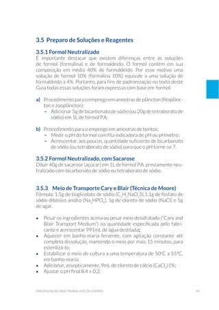 69organização dos trabalhos de campo
3.5 Preparo de Soluções e Reagentes
3.5.1 Formol Neutralizado
É importante destacar que existem diferenças entre as soluções
de formol (formalina) e de formaldeído. O formol contém em sua
composição em média 40% de formaldeído. Por esse motivo uma
solução de formol 10% (formalina 10%) equivale a uma solução de
formaldeído a 4%. Portanto, para fins de padronização no texto deste
Guia todas essas soluções foram expressas com base em formol.
a) 	 Procedimento para o emprego em amostras de plâncton (fitoplânc-
ton e zooplâncton):
–	 Adicionar 5g de bicarbonato de sódio (ou 20g de tetraborato de
sódio) em 1L de formol P.A.
b) 	 Procedimento para o emprego em amostras de bentos:
–	 Medir o pH do formol com fita indicadora de pH ou pHmetro;
–	 Acrescentar, aos poucos, quantidade suficiente de bicarbonato
de sódio (ou tetraborato de sódio) para que o pH torne-se 7.
3.5.2 Formol Neutralizado, com Sacarose
Diluir 40g de sacarose (açúcar) em 1L de formol P.A. previamente neu-
tralizado com bicarbonato de sódio ou tetraborato de sódio.
3.5.3 	 Meio de Transporte Cary e Blair (Técnica de Moore)
Fórmula: 1,5g de tioglicolato de sódio (C2
H3
NaO2
S),1,1g de fosfato de
sódio dibásico anidro (Na2
HPO4
), 5g de cloreto de sódio (NaCl) e 5g
de agar.
•	 Pesar os ingredientes acima ou pesar meio desidratado (“Cary and
Blair Transport Medium”) na quantidade especificada pelo fabri-
cante e acrescentar 991mL de água destilada;
•	 Aquecer em banho-maria fervente, com agitação constante até
completa dissolução, mantendo o meio por mais 15 minutos, para
esterilizá-lo;
•	 Estabilizar o meio de cultura a uma temperatura de 50o
C a 55ºC,
em banho-maria;
•	 Adicionar, assepticamente, 9mL de cloreto de cálcio (CaCl2
)1%;
•	 Ajustar o pH final 8,4 ± 0,2;
 