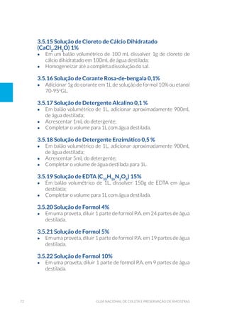 72 Guia Nacional De Coleta E Preservação De Amostras
3.5.15 Solução de Cloreto de Cálcio Dihidratado
(CaCl2
.2H2
O) 1%
•	 Em um balão volumétrico de 100 mL dissolver 1g de cloreto de
cálcio dihidratado em 100mL de água destilada;
•	 Homogeneizar até a completa dissolução do sal.
3.5.16 Solução de Corante Rosa-de-bengala 0,1%
•	 Adicionar 1g do corante em 1L de solução de formol 10% ou etanol
70-95o
GL.
3.5.17 Solução de Detergente Alcalino 0,1 %
•	 Em balão volumétrico de 1L, adicionar aproximadamente 900mL
de água destilada;
•	 Acrescentar 1mL do detergente;
•	 Completar o volume para 1L com água destilada.
3.5.18 Solução de Detergente Enzimático 0,5 %
•	 Em balão volumétrico de 1L, adicionar aproximadamente 900mL
de água destilada;
•	 Acrescentar 5mL do detergente;
•	 Completar o volume de água destilada para 1L.
3.5.19 Solução de EDTA (C10
H16
N2
O8
) 15%
•	 Em balão volumétrico de 1L, dissolver 150g de EDTA em água
destilada;
•	 Completar o volume para 1L com água destilada.
3.5.20 Solução de Formol 4%
•	 Em uma proveta, diluir 1 parte de formol P.A. em 24 partes de água
destilada.
3.5.21 Solução de Formol 5%
•	 Em uma proveta, diluir 1 parte de formol P.A. em 19 partes de água
destilada.
3.5.22 Solução de Formol 10%
•	 Em uma proveta, diluir 1 parte de formol P.A. em 9 partes de água
destilada.
 