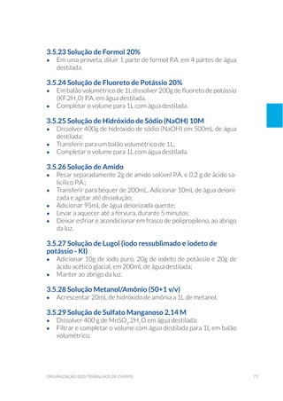 73organização dos trabalhos de campo
3.5.23 Solução de Formol 20%
•	 Em uma proveta, diluir 1 parte de formol P.A. em 4 partes de água
destilada.
3.5.24 Solução de Fluoreto de Potássio 20%
•	 Em balão volumétrico de 1L dissolver 200g de fluoreto de potássio
(KF.2H2
0) P.A. em água destilada.
•	 Completar o volume para 1L com água destilada.
3.5.25 Solução de Hidróxido de Sódio (NaOH) 10M
•	 Dissolver 400g de hidróxido de sódio (NaOH) em 500mL de água
destilada;
•	 Transferir para um balão volumétrico de 1L;
•	 Completar o volume para 1L com água destilada.
3.5.26 Solução de Amido
•	 Pesar separadamente 2g de amido solúvel P.A. e 0,2 g de ácido sa-
licílico P.A.;
•	 Transferir para béquer de 200mL. Adicionar 10mL de água deioni-
zada e agitar até dissolução;
•	 Adicionar 95mL de água deionizada quente;
•	 Levar a aquecer até a fervura, durante 5 minutos;
•	 Deixar esfriar e acondicionar em frasco de polipropileno, ao abrigo
da luz.
3.5.27 Solução de Lugol (iodo ressublimado e iodeto de
potássio - KI)
•	 Adicionar 10g de iodo puro, 20g de iodeto de potássio e 20g de
ácido acético glacial, em 200mL de água destilada;
•	 Manter ao abrigo da luz.
3.5.28 Solução Metanol/Amônio (50+1 v/v)
•	 Acrescentar 20mL de hidróxido de amônia a 1L de metanol.
3.5.29 Solução de Sulfato Manganoso 2,14 M
•	 Dissolver 400 g de MnSO4
.2H2
O em água destilada;
•	 Filtrar e completar o volume com água destilada para 1L em balão
volumétrico.
 