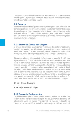 76 Guia Nacional De Coleta E Preservação De Amostras
consigam detectar interferências que possam ocorrer no processo de
amostragem. Os principais controles de qualidade adotados durante a
amostragem são descritos a seguir.
4.1 Brancos
São controles realizados para avaliar a presença de contaminação em
partes específicas dos procedimentos de coleta. Normalmente é usada
água deionizada, com comprovada isenção dos compostos que serão
avaliados. Nesse tipo de controle, a presença de resultados positivos
para um analito específico pode indicar que ocorreu contaminação si-
milar nas demais amostras.
4.1.1 Branco de Campo e de Viagem
O branco de campo é usado para a verificação de contaminações am-
bientais que podem ser adicionadas às amostras durante os procedi-
mentos de coleta. O branco de viagem verifica a ocorrência de conta-
minação durante o transporte (laboratório – campo – laboratório).
São preparados no laboratório três frascos de branco (A, B, e C) com
água deionizada. O frasco A é encaminhado imediatamente para aná-
lise e os demais vão a campo. No ponto de coleta, o frasco B perma-
nece na caixa de transporte, enquanto o frasco C é retirado, aberto e
exposto ao ambiente durante todo o procedimento de coleta. Ao final,
o frasco C é fechado, armazenado na caixa de transporte juntamente
com as demais amostras coletadas e o frasco B, sendo todos subme-
tidos ao processo analítico requerido. Recomenda-se a realização de
pelo menos um controle (três frascos) para cada viagem realizada. Os
resultados de cada controle são obtidos conforme descrito a seguir:
(B – A) = Branco de viagem
(C – B – A) = Branco de Campo
4.1.2 Branco de Equipamentos
Os procedimentos de branco de equipamento podem ser usados tan-
to para avaliar a eficiência da lavagem dos equipamentos de coleta em
laboratório como em campo (“rinsagem”). No caso da realização em
campo, serve para verificar a eficiência da lavagem realizada nos equi-
 