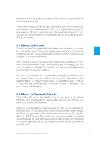 77controle de qualidade na amostragem
pamentos entre os pontos de coleta, minimizando a possibilidade de
contaminação cruzada.
Para sua realização, utiliza-se água deionizada, que ao fim do proces-
so de lavagem é usada como ultima água de enxágue do equipamento,
devendo ser coletada e analisada para o(s) parâmetro(s) de interesse.
As amostras devem apresentar resultados abaixo do limite de quanti-
ficação do método.
4.1.3 Branco de Frascaria
É usado para verificar a possibilidade da contaminação da amostra pe-
los frascos de coleta. Podem ser usados para verificar a presença de
contaminação de frascos descartáveis ou para avaliar a eficiência da
lavagem de frascos reutilizáveis.
Após preservação dos frascos (quando pertinente ao método), os mes-
mos são encaminhados ao(s) laboratório(s), para realização dos en-
saios de interesse, devendo apresentar resultados abaixo do limite de
quantificação do método analítico.
No caso do ensaio de branco para compostos orgânicos semi-voláteis,
os frascos devem ser preenchidos com solvente (usualmente é o
diclorometano) e encaminhados para o laboratório para verificar
a ausência de contaminação, indicando assim a eficiência do
procedimento de lavagem.
4.1.4 Branco de Sistema de Filtração
Para análise de metais dissolvidos deve-se averiguar se a unidade
filtrante, a ser empregada na filtração das amostras em campo, está
isenta dos analitos de interesse.
Retira-se uma quantidade representativa de filtros do lote (aproxima-
damente 1% a 4% do total), que são pré-condicionados pela filtração
de 50mL de água deionizada, volume esse desprezado. Em seguida,
filtra-se 100mL de água deionizada, que deve ser coletada, preservada
e encaminhada ao laboratório para análise dos analitos de interesse.
O lote será aprovado se os resultados estiverem abaixo do limite de
quantificação.
 