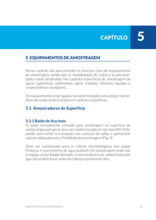 83equipamentos de amostragem
5 EQUIPAMENTOS DE AMOSTRAGEM
Nesse capítulo são apresentados os diversos tipos de equipamentos
de amostragem, sendo que as metodologias de coleta e as peculiari-
dades estão detalhadas nos capítulos específicos de amostragem de
águas superficiais, sedimentos, águas tratadas, efluentes líquidos e
corpos hídricos receptores.
Os equipamentos empregados nas determinações em campo e na me-
dição de vazão serão tratados em capítulos específicos.
5.1 Amostradores de Superfície
5.1.1 Balde de Aço Inox
O balde normalmente utilizado para amostragem na superfície de
corpos d’água em geral, deve ser confeccionado em aço inox AISI 316L
polido, para evitar incrustações nas costuras de solda, e apresentar
volume adequado para a finalidade da amostragem (Fig. 9).
Deve ser autoclavado para as coletas microbiológicas (em poços
freáticos e reservatórios de água potável). Em amostragens onde não
é exigida a esterilidade do balde, o mesmo deverá ser ambientado com
água do próprio local, antes da coleta propriamente dita.
capítulo 5
 
