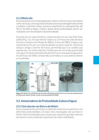85equipamentos de amostragem
5.1.3 Batiscafo
Esse equipamento é empregado para coletar amostras que não podem
sofreraeração,comoaquelasdestinadasaosensaiosdeoxigêniodissolvido
e sulfetos, e permite coletar amostras superficiais ou subsuperficiais até
30 cm da lâmina d’água. Coletas abaixo desta profundidade devem ser
realizadas com amostradores de profundidade.
Consiste de um tubo cilíndrico, confeccionado em aço inox AISI 316L
polido (Fig. 11), em cujo interior coloca-se um frasco de vidro de boca
estreita e tampa esmerilhada de 300mL (frasco de DBO). A água a ser
amostrada entra por um tubo localizado na parte superior central da
tampa e atinge o interior do frasco, permitindo que o ar contido seja
expulso por um orifício lateral à medida que ele vai sendo preenchido
com água. O volume do batiscafo permite uma renovação da água den-
tro do frasco de DBO, removendo assim todo o ar que poderia alterar
os resultados.
(a) (b) (c)
5.2 Amostradores de Profundidade (coluna d’água)
5.2.1 Garrafas de van Dorn e de Niskin
Esses equipamentos permitem a coleta de amostras na superfície e em
diferentes profundidades. Os tipos mais empregados são van Dorn e
Niskin. Não são indicados para ensaios que requerem grandes volumes
de amostra e para coleta de organismos de maior mobilidade.
Figura 11. Batiscafo: (A) Batiscafo fechado; (B) Esquema ilustrativo em corte do equipamento;
(C) Batiscafo aberto (Fotos: Carlos Jesus Brandão/CETESB).
 