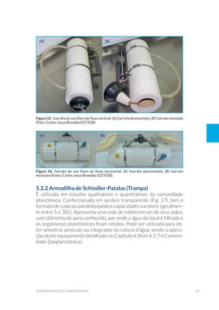 87equipamentos de amostragem
5.2.2 Armadilha de Schindler-Patalas (Trampa)
É utilizada em estudos qualitativos e quantitativos da comunidade
planctônica. Confeccionada em acrílico transparente (Fig. 17), tem o
formato de cubo ou paralelepípedo e capacidades variáveis (geralmen-
te entre 5 e 30L). Apresenta uma rede de náilon em um de seus lados,
com diâmetro de poro conhecido, por onde a água do local é filtrada e
os organismos planctônicos ficam retidos. Pode ser utilizada para ob-
ter amostras pontuais ou integradas da coluna d’água, sendo a opera-
ção deste equipamento detalhada no Capítulo 6 (item 6.1.7.4 Comuni-
dade Zooplanctônica).
(a)
(a)
(b)
(b)
Figura 15. Garrafa de van Dorn de fluxo vertical: (A) Garrafa desmontada; (B) Garrafa montada
(Foto: Carlos Jesus Brandão/CETESB).
Figura 16. Garrafa de van Dorn de fluxo horizontal: (A) Garrafa desmontada; (B) Garrafa
montada (Fotos: Carlos Jesus Brandão /CETESB).
 