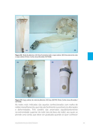 89equipamentos de amostragem
As redes mais indicadas são aquelas confeccionadas com malha de
náilonmonofilamento,quenãosãofacilmente suscetíveisàsalterações
e deformidades. Três cordéis são amarrados equidistantemente
na extremidade superior da rede (aro da boca de rede), aos quais se
prende uma corda, que deve ser graduada quando se quer conhecer
Figura 18. Rede de plâncton: (A) Vista frontal da rede e copo coletor; (B) Vista lateral da rede
e copo coletor (Fotos: Carlos Jesus Brandão /CETESB).
Figura 19. Copo coletor de rede de plâncton: (A) Inox; (B) PVC (Foto: Carlos Jesus Brandão /
CETESB).
(a)
(a)
(b)
(b)
 