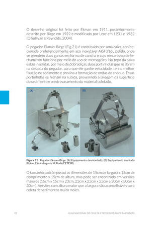 92 Guia Nacional De Coleta E Preservação De Amostras
O desenho original foi feito por Ekman em 1911, posteriormente
descrito por Birge em 1922 e modificado por Lenz em 1931 e 1932
(O’Sullivan e Reynolds, 2004).
O pegador Ekman-Birge (Fig.21) é constituído por uma caixa, confec-
cionada preferencialmente em aço inoxidável AISI 316L polido, onde
se prendem duas garras em forma de concha e cujo mecanismo de fe-
chamento funciona por meio do uso de mensageiro. No topo da caixa
estãoinseridas,pormeiodedobradiças, duas portinholasqueseabrem
na descida do pegador, para que ele ganhe velocidade, tenha melhor
fixação no sedimento e previna a formação de ondas de choque. Essas
portinholas se fecham na subida, prevenindo a lavagem da superfície
do sedimento e o extravasamento do material coletado.
Figura 21. Pegador Ekman-Birge: (A) Equipamento desmontado; (B) Equipamento montado
(Fotos: César Augusto M. Roda/CETESB).
O tamanho padrão possui as dimensões de 15cm de largura x 15cm de
comprimento x 15cm de altura, mas pode ser encontrado em versões
maiores (15cm x 15cm x 23cm, 23cm x 23cm x 23cm e 30cm x 30cm x
30cm). Versões com altura maior que a largura são aconselháveis para
coleta de sedimentos muito moles.
(a) (b)
 