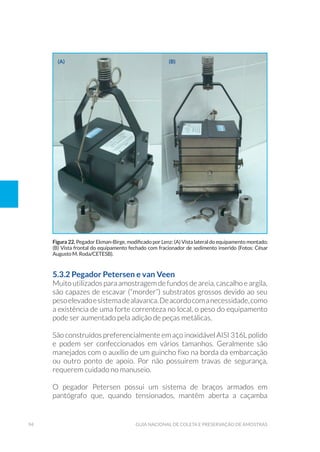 94 Guia Nacional De Coleta E Preservação De Amostras
5.3.2 Pegador Petersen e van Veen
Muito utilizados para amostragem de fundos de areia, cascalho e argila,
são capazes de escavar (“morder”) substratos grossos devido ao seu
pesoelevadoesistemadealavanca.Deacordocomanecessidade,como
a existência de uma forte correnteza no local, o peso do equipamento
pode ser aumentado pela adição de peças metálicas.
São construídos preferencialmente em aço inoxidável AISI 316L polido
e podem ser confeccionados em vários tamanhos. Geralmente são
manejados com o auxílio de um guincho fixo na borda da embarcação
ou outro ponto de apoio. Por não possuirem travas de segurança,
requerem cuidado no manuseio.
O pegador Petersen possui um sistema de braços armados em
pantógrafo que, quando tensionados, mantêm aberta a caçamba
Figura 22. Pegador Ekman-Birge, modificado por Lenz: (A) Vista lateral do equipamento montado;
(B) Vista frontal do equipamento fechado com fracionador de sedimento inserido (Fotos: César
Augusto M. Roda/CETESB).
(a) (b)
 
