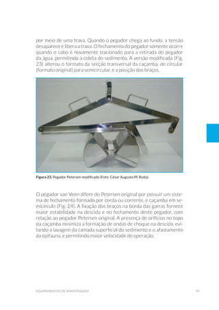 95equipamentos de amostragem
por meio de uma trava. Quando o pegador chega ao fundo, a tensão
desaparece e libera a trava. O fechamento do pegador somente ocorre
quando o cabo é novamente tracionado para a retirada do pegador
da água, permitindo a coleta do sedimento. A versão modificada (Fig.
23) alterou o formato da secção transversal da caçamba, de circular
(formato original) para semicircular, e a posição dos braços.
O pegador van Veen difere do Petersen original por possuir um siste-
ma de fechamento formado por corda ou corrente, e caçamba em se-
micírculo (Fig. 24). A fixação dos braços na borda das garras fornece
maior estabilidade na descida e no fechamento deste pegador, com
relação ao pegador Petersen original. A presença de orifícios no topo
da caçamba minimiza a formação de ondas de choque na descida, evi-
tando a lavagem da camada superficial do sedimento e o afastamento
da epifauna, e permitindo maior velocidade de operação.
Figura 23. Pegador Petersen modificado (Foto: César Augusto M. Roda).
 
